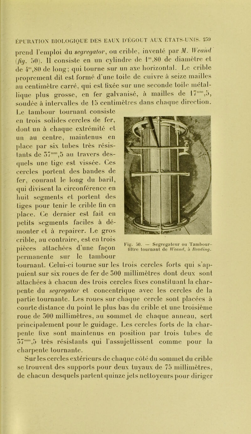 KPl UATIO.X mOLOGIOUE DES EAUX DEGOUT AUX ÉTATS-UXMS. 2r.l) j)rciid l'emploi du sef//'tv/«/or, ou crildc, inventé pard/. }\eand [fuj. àO). 11 consiste en un cylindn' de r,(S0 de diamètre et de '(',.S0 de long-; qui tourne sur un axe horizontal. Le crible proprement dit est formé d'une toile de cuivre à seize mailles au centimètre carré, qui est lixéc sur une seconde toih- métal- lique plus grosse, en fer galvanisé, à mailles de 17,a, soudée à intervalles de la centimètres dans cliacpie direction. Le tambour tournant consiste en trois solides cercles de fer, dont un à chaque extrémité et un au centre, maintenus en place })ar six tubes très résis- tants de 57,5 au travers des- (|uels une tige est vissée. Ces cercles portent des bandes de fer, courant le long du baril, qui divisent la circonférence en huit segments et portent des tiges pour tenir le cril)le fin en place. Ce dernier est fait en petits segments faciles à dé- monter et à repairer. Le gros crible, au contraire, est en trois pièces attachées d'une façon permanente sur le tambour tournant. Celui-ci tourne sur les trois cercles forts qui s'a[>- puient sur six roues de fer de 500 millimètres dont deux sont attachées à chacun des trois cercles fixes constituant la char- pente du segrerjalor et concentrique avec les cercles de la partie tournante. Les roues sur chaque cercle sont placées à courte distance du point le plus bas du crible et une troisième roue de 500 millimètres, au sommet de chaque anneau, sert })rincipalement pour le guidage. Les cercles forts de la char- pente lixe sont maintenus en position par trois tubes de 57,5 très résistants qui l'assujettissent comme pour la charpente tournante. Sur les cercles extérieurs de chaque cô1('î du sommet du crible se trouvent des supports pour doux tuyaux de 75 millimètres, de chacun desquels |)arlent(piinze jets nettoyeurs pour diriger Fig. 50. — Segregaleiir ou Taiiiljour-- lillre tournant de Weand, à Beading.