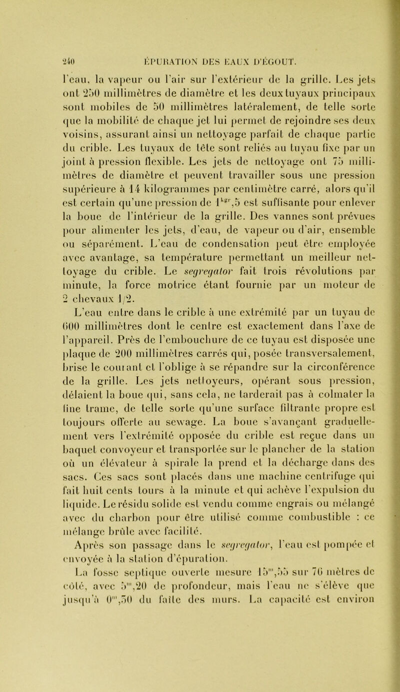 I-I'UHATION IJKS KAUX D’J-GOUT. ‘ilo l'eau, la va[)CLir ou l’air sur l’extérieur de la grille. Les jets ont '2à0 millimètres de diamètre et les deux tuyaux principaux sont moldlcs de 50 millimètres latéralement, de telle sorte (|uc la mobilité de chaque jet lui permet de rejoindre ses deux voisins, assurant ainsi un nettoyage partait de chaque partie du crible. Les tuyaux de tète sont reliés au tuyau fixe par un joint à pression flexible. Les jets de nettoyage ont 75 milli- mètres de diamètre et peuvent travailler sous une pression supérieure à 14 kilogrammes par centimètre carré, alors qu'il est certain qu’une pression de i'''',5 est suflisante pour enlever la bouc de l’intérieur de la grille. Des vannes sont prévues pour alimenter les jets, d’eau, de vapeur ou d’air, ensemble ou séparément. L’eau de condensation ])eut être employée avec avantage, sa température permettant un meilleur net- toyage du crible. Le se(jre(jalor fait trois révolutions par minute, la force motrice étant fournie par un moteur de 2 chevaux 1/2. L’eau entre dans le crible à une extrémité jiar un tuyau de (1(10 millimètres dont le centre est exactement dans l’axe de l’appareil. Près de remboucburc de ce tuyau est disposée une plaque de 200 millimètres carrés qui, posée transversalement, brise le cornant et l'oblige à se répandre sur la circonférence de la grille. Les jets netloyeurs, opérant sous pression, délaient la boue qui, sans cela, ne tarderait pas à colmater la line trame, de telle sorte qu’une surface liltrante propre est toujours offerte au sewage. La boue s’avançant graduelle- ment vers l’extrémité 0[>posée du crible est reçue dans un baquet convoyeur et transportée sur le plancher de la station où un élévateur à si)irale la prend et la décharge dans des sacs. Ces sacs sont ]>lacés dans une machine centrifuge cpii fait huit cents tours à la minute et qui achève l’expulsion du liijuide. Le résidu solide est vendu comme engrais ou mélangé avec du charbon })Our être utilisé comme combustible : ce mélange bride avec facilité. Après son passage dans le sc(irc(/al(ii\ l’eau est [)ompée et envoyée à la station d’éjiuration. La fosse septique ouverte mesure 15',55 sur 70 mètres de c(Hé, avec 5',20 de profondeur, mais l’eau ne s'élève ipie jusqu’à 0',50 du faîte des murs. La capacité est environ
