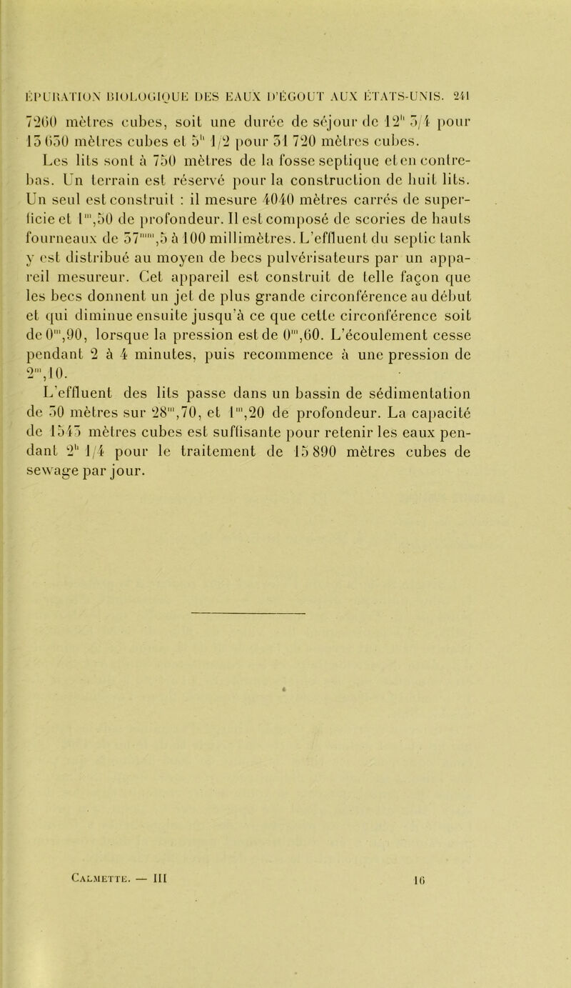 l-l'UHATIüX r.IOLOC'.IOUK DKS EAUX D’ÉGOUT AUX iVrATS-UNIS. 2il 7'2(U) mètres cubes, soit une durée de séjour de i'2'' o/i pour 15C)50 mètres cubes et 5'' J/'2 pour 51 7t20 mètres cubes. Les lits sont à 75(1 mètres de la fosse septique etcn contre- bas. Un terrain est réservé pour la construction de huit lits. Un seul est construit : il mesure 4040 mètres carres de super- licieet 1',50 de j)rofondeur. Il est composé de scories de hauts fourneaux de 57,5 5 100 millimètres. L’effluent du septic tank y est disti-ibué au moyen de becs pulvérisateurs par un appa- reil mesureur. Cet aj)pareil est construit de telle façon que les becs donnent un jet de plus grande circonférence au début et qui diminue ensuite jusqu’à ce que cette circonférence soit dc0',90, lorsque la pression est de 0',60. L’écoulement cesse pendant 2 à 4 minutes, puis recommence à une pression de 2', 10. L’effluent des lits passe dans un bassin de sédimentation de 50 mètres sur '28',70, et l',20 de profondeur. La ca})acité de 1545 mètres cubes est suffisante pour retenir les eaux pen- dant !2'‘1,4 pour le traitement de 15 890 mètres cubes de sewage par jour. Calmettl;. — III 10