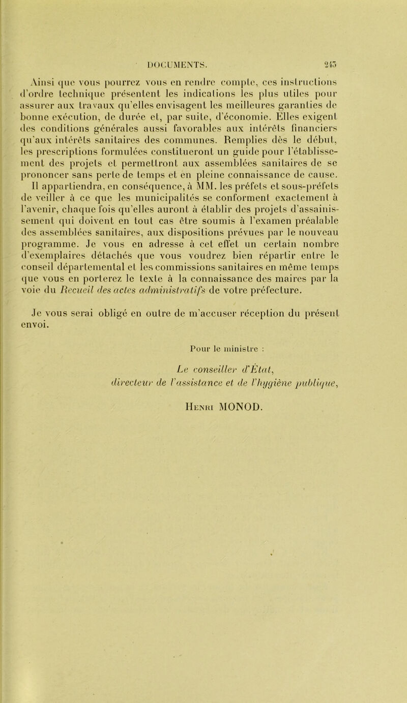 Ainsi que vous })oiirroz vous on rendre eoniple, ces insli'iiclions d’ordre leclinique présenlenl les indications les plus utiles pour assurer aux travaux qu’elles envisagent les meilleures garanties de bonne exécution, de durée et, par suite, d’économie. Elles exigent des conditions générales aussi favorables aux intérêts financiers qu'aux intérêts sanitaires des communes. Remplies dès le début, les prescriptions formulées constitueront un guide pour l’établisse- ment des projets et permettront aux assemblées sanitaires de se prononcer sans perte de temps et en pleine connaissance de cause. Il appartiendra, en conséquence, à MM. les préfets et sous-préfets de veiller à ce que les municipalités se conforment exactement à l’avenir, chaque fois qu’elles auront à établir des projets d’assainis- sement qui doivent en tout cas être soumis à l’examen préalable des assemblées sanitaires, aux dispositions prévues par le nouveau programme. Je vous en adresse à cet effet un certain nombre d’exemplaires détachés que vous voudrez bien répartir entre le conseil départemental et les commissions sanitaires en même temps que vous en porterez le texte à la connaissance des maires par la voie du Recueil des actes administratifs de votre préfecture. Je vous serai obligé en outre de m’accuser réception du présent envoi. Pour le ministre : Le conseiller d'État^ directeur de Vassistance et de Vliygiène piibldjiie, Henri MONOD.