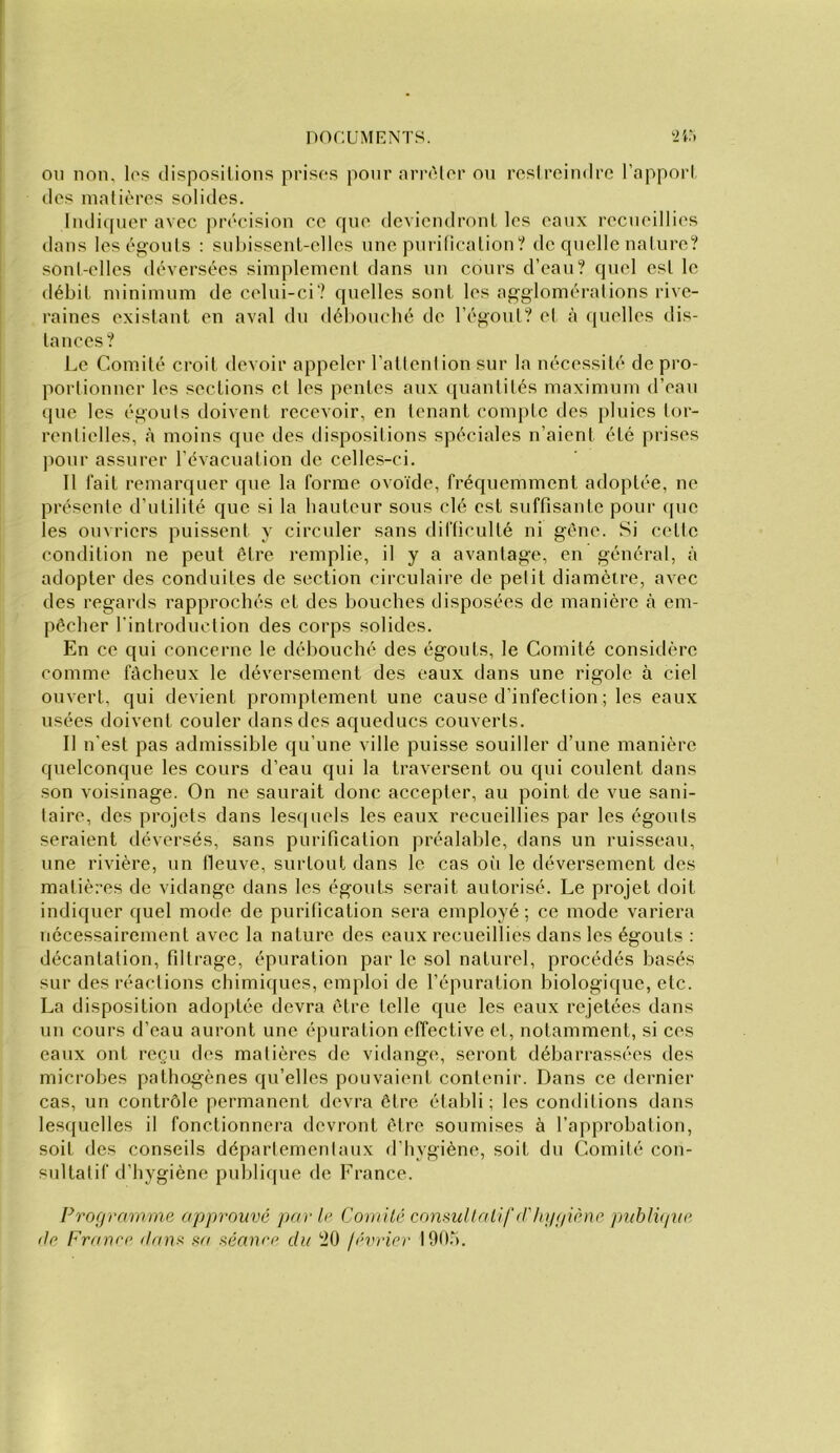 OU non, los disposilions prises pour orrAler on roslreindre l’apporl dos innlièrcs solides. Iiuliqner avec précision ce que deviendroni, les eaux recneillies dans leségonis : snbissenl-elles une pnrilicalion? de quelle nalure? sonl-elles déversées simplement dans nn cours d’ean? quel est le débit minimum de celui-ci? quelles sont les ag-gloméralions rive- raines existant en aval du débouché de l’égonl? et à quelles dis- tances? Le Comité croit devoir appeler l’attention sur la nécessité de pro- portionner les sections et les pentes aux ([uanlités maximum d’eau que les égouts doivent recevoir, en tenant compte des pluies tor- rentielles, à moins que des dispositions spéciales n’aient été prises pour assurer l’évacuation de celles-ci. Il fait remarquer que la forme ovoïde, fréquemment adoptée, ne présente d’utilité que si la hauteur sous clé est suffisante pour que les ouvriers puissent y circuler sans difficulté ni gène. Si celte condition ne peut être remplie, il y a avantage, en général, à adopter des conduites de section circulaire de petit diamètre, avec des regards rapprochés et des bouches disposées de manière à em- pêcher rintroduction des corps solides. En ce qui concerne le débouché des égouts, le Comité considère comme fâcheux le déversement des eaux dans une rigole à ciel ouvert, qui devient promptement une cause d’infection ; les eaux usées doivent couler dans des aqueducs couverts. Il n’est pas admissible qu’une ville puisse souiller d’une manière quelconque les cours d’eau qui la traversent ou qui coulent dans son voisinage. On ne saurait donc accepter, au point de vue sani- taire, des projets dans lesquels les eaux recueillies par les égouts seraient déversés, sans purification préalable, dans un ruisseau, une rivière, un fleuve, surtout dans le cas oii le déversement des matières de vidange dans les égouts serait autorisé. Le projet doit indiquer quel mode de purification sera employé; ce mode variera nécessairement avec la nature des eaux recueillies dans les égouts : décantation, filtrage, épuration par le sol naturel, procédés basés sur des réactions chimiques, emploi de l’épuration biologique, etc. La disposition adoptée devra être telle que les eaux rejetées dans un cours d’eau auront une épuration effective et, notamment, si ces eaux ont reçu des matières de vidange, seront débarrassées des microbes pathogènes qu’elles pouvaient contenir. Dans ce dernier cas, un contrôle permanent devra être établi ; les conditions dans les([uelles il fonctionnera devront être soumises à l’approbation, soit des conseils départementaux d’hygiène, soit du Comité con- sultatif d’hygiène publique de France. Programme approuvé parle Corriité conml! ali f (l'inppêne puhJvpie (le France danr. sa séance du 20 lévrier 190.“).