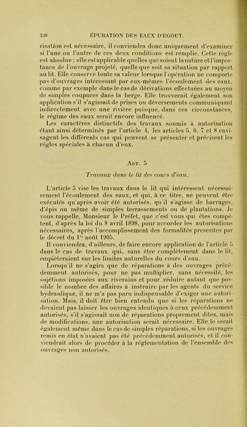 risalion esl nécessaire, il conviendra donc uni<juemenl d’examiner si l’une ou l’autre de ces deux conditions est remplie. Cette règle est absolue ; elle estaj)plicable quelles que soient la nature et l’impor- tance de l’onvrage projeté, quelle que soit sa situation par rapport au lit. Elle conserve toute sa valeur lorsque l’opération ne comporte pas d’ouvrages intéressant par eux-mêmes l’écoulement des eaux, comme par exemple danslecasde dérivations etTectuées au moyen de simples coupures dans la berge. Elle trouverait également son application s’il s’agissait de prises ou déversements communiquant indirectement avec une rivière puisque, dans ces circonstances, le régime des eaux serait encore influencé. Les caractères distinctifs des travaux soumis à autorisation étant ainsi déterminés par l’article i, les articles .0, (), 7 et 8 envi- sagent les différents cas qui peuvent se présenter et précisent les régies spéciales à chacun d’eux. y\riT. 5 Travaux dans le lit des cours d’eau. L’article 5 vise les travaux dans le lit qui intéressent nécessai- rement l’écoulement des eaux, et qui, à ce titre, ne peuvent être exécutés qu’après avoir été autorisés, qu’il s’agisse de barrages, d’épis ou même de simples terrassements ou de planlations. .le vous rappelle. Monsieur le Préfet, que c’est vous qui êtes compé- tent, d’après la loi du 8 avril 1898, pour accorder les autorisations nécessaires, après l’accomplissement des formalités prescrites par le décret du P’’ août 1905. 11 conviendra, d’ailleurs, de faire encore application de l’article 5 dans le cas de travaux qui, sans être complètement dans le lit, empiéteraient sur les limites naturelles du cours d’eau. Lorsqu’il ne s’agira que de réparations à des ouvrages précé- demment autorisés, pour ne pas multiplier, sans nécessité, les sujétions imposées aux riverains et pour réduire autant que pos- sible le nombre des affaires à instruire par les agents dn service hydranlique, il ne m’a pas paru indispensable d’exiger une autori- sation. Mais, il doit être bien entendu que si les réparations ne devaient pas laisser les ouvrages identicjues à ceux précédemment autorisés, s’il s’agissait non de réjiarations proprement dites, mais de modifications, une autorisation serait nécessaire. Elle le serait égabunent même dans le casde simples réparations, si les ouvrages remis en état n’avaient pas été précédemment autorisés, et il con- viendrait alors de [u’océder à la réglementation de l’ensemble d('s ouvrages non autorisés.