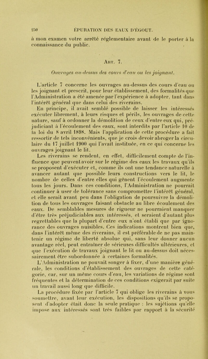 à mon examen voire arreté réglementaire avant de le porter à la ronnaissance du public. Aar. 7. 0>/vr(i(/es cIps couvai iJ'eau ou Jes joujnan!. L’article 7 concerne les ouvrages au-dessus des cours d’eau ou les joignant, et prescrit, pour leur établissement, des formalités que l’Administration a été amenée par l’expérience tà adopter, tant dans l’inlérél général que dans celui des riverains. En jirincipe, il avait semblé possible de laisser les intéressés exéenter librement, à leurs risques et périls, les ouvrages de celte nature, sauf à ordonner la démolition de ceux d’entre eux qui, pré- judiciant à l’écoulement des eaux, sont interdits par l’article K) de la loi du S avril 189S. Mais l’application de celle procédure a fait ressortir de tels inconvénients, que je crois devoir abroger la circu- laire du 17 juillet 1900 qui l’avait instituée, en ce qui concerne b‘s ouvrages joignant le lit. Les riverains se rendent, en effet, difficilement compte de l’in- lluence que peuvent avoir sur le régime des eaux les travaux qu’ils se proposent d’exécuter et, comme ils ont une tendance naturelle à avancer autant que possible leurs constructions vers le lit, le nombre de celles d’entre elles qui gênent l’écoulement augmente tous les jours. Dans ces conditions, l’vVdministration ne pourrait continuer à user de tolérance sans compromettre l’intérêt général, et elle serait avant peu dans l’obligation de poursuivre la démoli- tion de tous les ouvrages faisant obstacle au libre écoulement des eaux. De semblables mesures de rigueur ne pourraient manquer d’être très préjudiciables aux intéressés, et seraient d’autant plus regrettables que la plupart d’entre eux n’ont établi que par igno- rance des ouvrages nuisibles. Ces indications montrent bien que, dans l’intérêt même des riverains, il est préférable de ne pas main- tenir un régime de liberté absolue qui, sans leur donner aucun avantage réel, peut entraîner de sérieuses difficultés ultérieures, cl (luc l’exécution de travaux joignant le lit ou au-dessus doil néces- sairement être subordonnée à certaines formalités. L’.Xdministralion ne pouvait songer à fixer, d’une manière géné- rale, les conditions d’établissement des ouvrages de celte caté- gorie, car, sur un même cours d’eau, les variations île régime sont fréquentes et la détermination de ces conditions exigerait ]iar snile un travail aussi long ([ue difficile. La procédure fi.xée par l’article 7 qui oblige les riverains à vous souuK'tlre, avant leur exécution, les dispositions (pi’ils se j)ropo- senl d’adopter était donc la seule prati(ju(‘ : les sujétions qu’elb' impftse aux intéressés sont très faibles par rapport à la sécurité