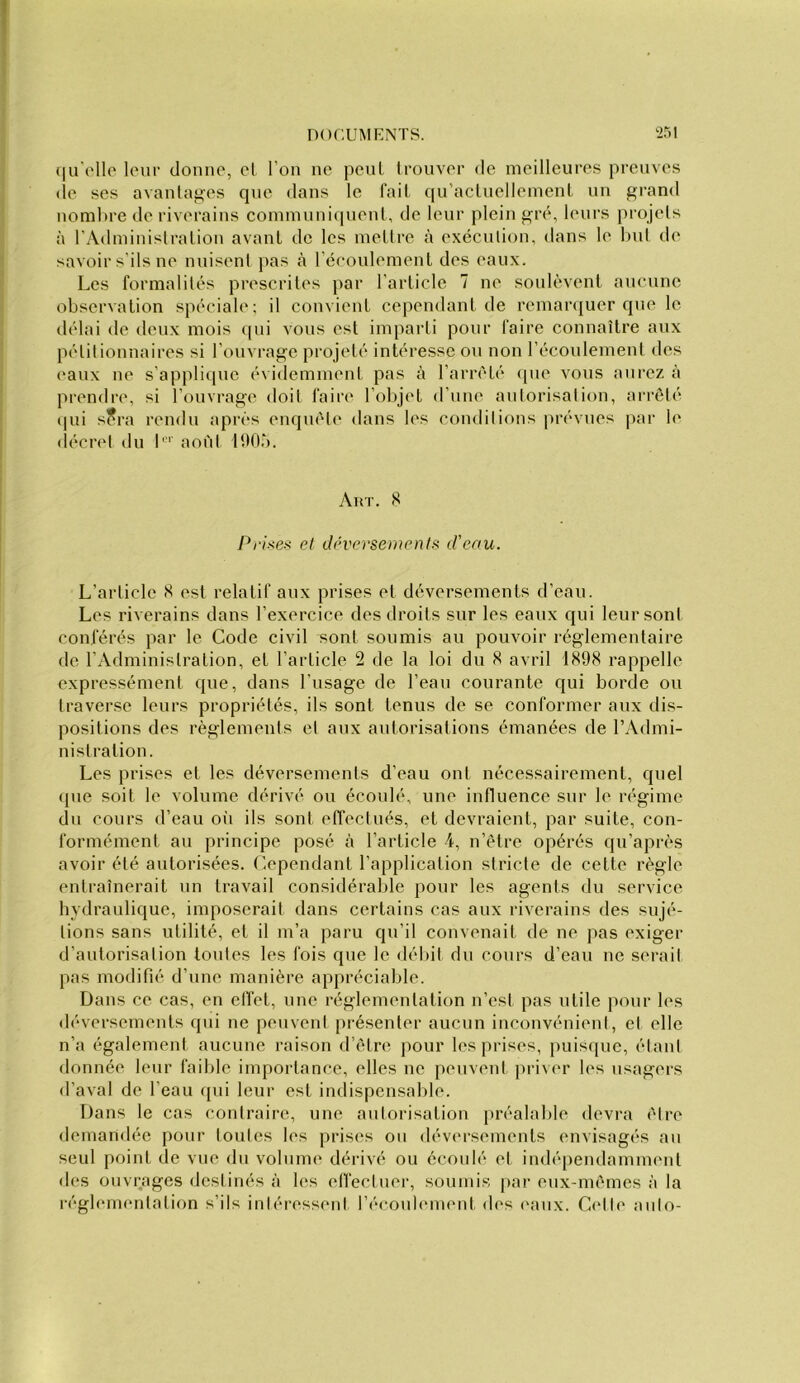 (lu't'llo leur donne, el l’on ne penL trouver de meilleures preuves (le ses avaninges cpie dans le l’ail qu’aclnellement un grand nombre de riverains commnnicpienl, de leur plein grc*, leurs projets à rAdminislraüon avant de les metire à exécnlion, dans le Inil de savoir s'ils ne nniseni jcas à réeonlement des eaux. Les formalités prescrites par l’article 7 ne soulèvent aucune observation spéciale; il convient cependant de remarcjuer que le délai de deux mois cpii vous est imparti pour faire connaître aux pétitionnaires si l’ouvrage projeté intéresse ou non l’écoulement des eaux ne s’applicpie évidemment pas à l’arrélé que vous aurez à prendre, si l’ouvrage doit faire l’objet d’une autorisation, arrêté (jui s?ra rendu cqirès enquête dans les conditions prévues par le décret du b' aoi'd ItlOà. Art. Pri>>es et déversements d'eau. L’article K est relatif aux prises et déversements d’eau. Les riverains dans l’exercice des droits sur les eaux qui leur sont conférés par le Code civil sont soumis au pouvoir réglementaire de l’Administration, el l’article 2 de la loi du 8 avril 1X98 rappelle expressément que, dans l’usage de l’eau courante qui borde ou traverse leurs propriétés, ils sont tenus de se conformer aux di.s- positions des règlements et aux autorisations émanées de l’Admi- nistration. Les prises el les déversements d’eau ont nécessairement, quel cpie soit le volume dérivé ou écoulé, une influence sur le régime du cours d’eau où ils sont effectués, et devraient, par suite, con- formément au principe posé à l’article 4, n’être opérés qu’après avoir été autorisées. Cependant l’application stricte de cette règle entraînerait un travail considérable pour les agents du service hydraulique, imposerait dans certains cas aux riverains des sujé- tions sans utilité, el il m’a paru qu’il convenait de ne pas exiger d’autorisation toutes les fois que le délul du cours d’eau ne serait pas modifié d’une manière appréciable. Dans ce cas, en etfel, une réglementation n’est pas utile pour les déversements qui ne peuvent présenter aucun inconvénient, et elle n’a également aucune raison d’être pour les prises, puisque, étant donnée leur faible importance, elles ne peuvent priver les usagers d’aval de l’eau qui leur est indispen.sable. Dans le cas contraire, une autorisation préalable devra être demandée pour toutes les prises ou déversements envisagés au seul point de vue du volume dérivé ou écoulé el indé[)endamment des ouvrages destinés à les elfectuer, soumis par eux-mêmes à la réglementation s’ils intéressent récoub'meni des eaux. C<“lle auto-