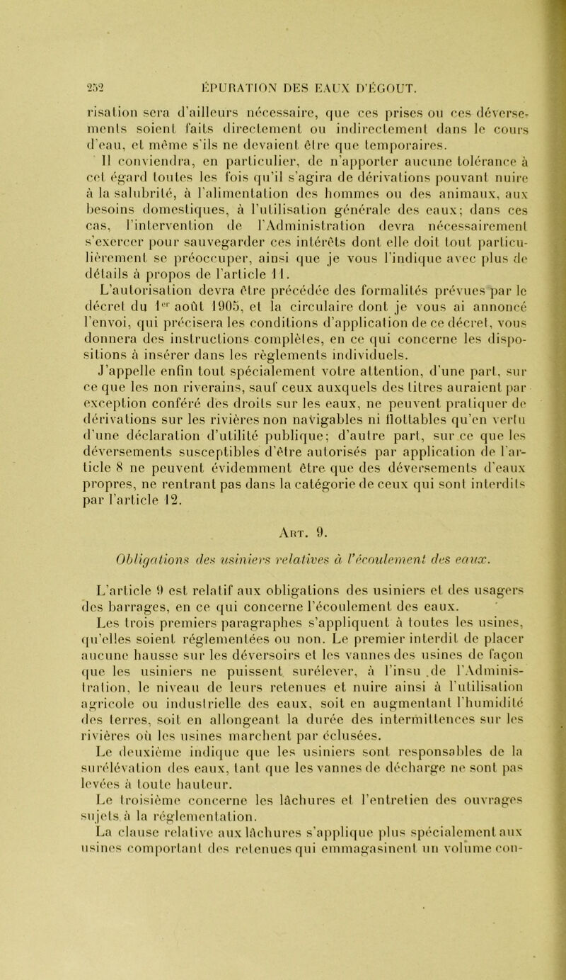 risalion sera d’ailleurs nécessaire, que ces prises ou ces déverser lueuls soient laits directeuient ou iudirectemeni dans le cours d’eau, et meme s'ils ne devaient être que temporaires. 11 conviendra, en particulier, de n’apporter aucune tolérance à cel égard toutes les fois qu’il s’agira de dérivai ions pouvant nuire à la salubrité, à l’alimentation des hommes ou des animaux, aux besoins domestiques, à l’utilisation générale des eaux; dans ces cas, l’intervention de l’Administration devra nécessairement s’exercer pour sauvegarder ces intérêts dont elle doit tout particu- lièrement se préoccuper, ainsi (jue je vous l’indique avec plus de détails à propos de l’article \ I. L’autorisation devra être précédée des formalités prévues par le décret du b' août 1905, et la circulaire dont je vous ai annoncé l’envoi, qui précisera les conditions d’application de ce décret, vous donnera des instructions complètes, en ce qui concerne les disj)o- sitions à insérer dans les règlements individuels. J’appelle enfin tout spécialement votre attention, d’une part, sur ce que les non riverains, sauf ceux auxquels des titres auraient par exception conféré des droits sur les eaux, ne peuvent pratiquer de dérivations sur les rivières non navigables ni lïottables qu’en vertu d’une déclaration d’utilité publique; d’autre part, sur ce que les déversements susceptibles d’être autorisés par application de l’ar- ticle 8 ne peuvent évidemment être que des déversements d’eaux propres, ne rentrant pas dans la catégorie de ceux qui sont interdits par l’article 12. Aut. 9. Obligations, des usiniers relatives à l’écmdement des eaux. L’article 9 est relatif aux obligations des usiniers et des usagers des barrages, en ce qui concerne l’écoulement des eaux. Les trois premiers paragraphes s’appliquent à toutes les usines, f[u’el!es soient réglementées ou non. Le premier interdit de placer aucune hausse sur les déversoirs et les vannes des usines de façon ([lie les usiniers ne puissent surélever, à l’insu .de l’Adminis- tration, le niveau de leurs retenues et nuire ainsi à l’utilisalion agricole ou industrielle des eaux, soit en augmentant l’humiditc des terres, soit en allongeant la durée des intermittences sur les rivières oii les usines marchent par éclusées. Le deuxième indi({ue que les usiniers sont responsables de la surélévation des eaux, tant que les vannes de décharge ne sont pas levées à toute hauteur. Le troisième concerne les lâcbures et l’entretien des ouvrages sujets à la réglementation. La clause relative auxlécbures s’applique j)lus spécialement aux usines comportant des retenues qui emmagasineul un volume con-