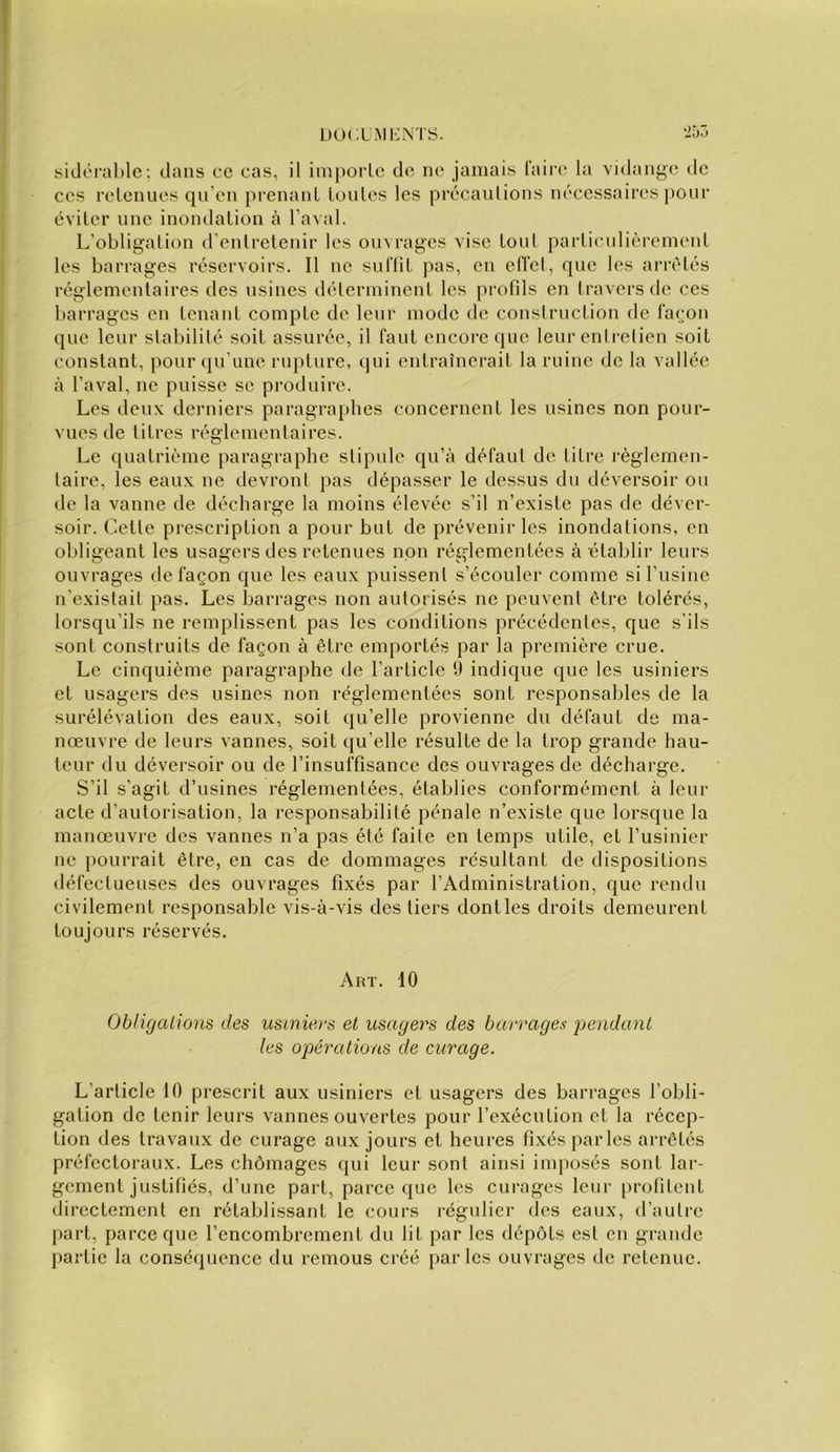 sklorahle; dans ce cas, il importe de ne jamais faire la vidange de ces retenues qu’en prenant toutes les précautions nécessaires pour éviter une inondation à l’aval. L’obligation d’entretenir les ouvrages vise tout particulièrement les barrages réservoirs. Il ne suflil pas, en efl’el, que les arrêtés réglementaires des usines déterminent les profds en travers de ces barrages en tenant compte de leur mode de construction de façon que leur stabilité soit assurée, il faut encore que leur enti'elien soit constant, pour qu’une rupture, qui entraînerait la ruine de la vallée à l’aval, ne puisse se produire. Les deux derniers paragraphes concernent les usines non pour- vues de titres réglementaires. Le quatrième paragraphe stipule qu’à défaut de titre règlemen- taire, les eaux ne devront pas dépasser le dessus du déversoir ou de la vanne de décharge la moins élevée s’il n’existe pas de déver- soir. Cette prescription a pour but de prévenir les inondations, en obligeant les usagers des retenues non réglementées à établir leurs ouvrages de façon que les eaux puissent s’écouler comme si l’usine n’existait pas. Les barrages non autorisés ne peuvent être tolérés, lorsqu’ils ne remplissent pas les conditions précédentes, que s'ils sont construits de façon à être emportés par la première crue. Le cinquième paragraphe de l’article 9 indique que les usiniers et usagers des usines non réglementées sont responsables de la surélévation des eaux, soit qu’elle provienne du défaut de ma- nœuvre de leurs vannes, soit qu’elle résulte de la trop grande hau- teur du déversoir ou de l’insuffisance des ouvrages de décharge. S’il s’agit d’usines réglementées, établies conformément à leur acte d’autorisation, la responsabilité pénale n’existe que lorsque la manœuvre des vannes n’a pas été faite en temps utile, et l’usinier ne pourrait être, en cas de dommages résultant de dispositions défectueuses des ouvrages fixés par l’Administration, que rendu civilement responsable vis-à-vis des tiers dont les droits demeurent toujours réservés. Art. 10 Obligalions des usiniers et usagers des barrages jjendanl les opérations de curage. L’article 10 prescrit aux usiniers et usagers des barrages l’obli- gation de tenir leurs vannes ouvertes pour l’exécution et la récep- tion des travaux de curage aux jours et heures fixés parles arretés préfectoraux. Les chômages qui leur sont ainsi imposés sont lar- gement justifiés, d’une part, parce que les curages leur [)rofilent directement en rétablissant le cours régulier des eaux, d’autre part, parce que l’encombrement du lit par les dépôts est en grande partie la conséquence du remous créé parles ouvrages de retenue.