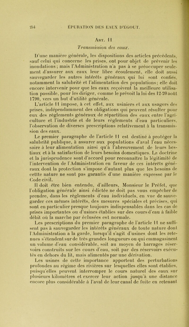 Art. 11 Transmûsion des eaux. I)’uiic manière g'cnérale, les dispositions des articles précédents, sauf celui (pii concerne les prises, ont pour objet de prévenir les inondations; mais l’Administration n’a pas à se préoccuper seule- ment d’assurer aux eaux leur libre écoulement, elle doit aussi sauvegarder les autres intérêts généraux qui lui sont confiés, notamment la salubrité et l’alimentation des populations; elle doit encore intervenir pour que les eaux reçoivent la meilleure utilisa- tion possible, pour les diriger, comme le prévoit la loi des l‘J-i)0aoùt 1790, vers un but d’utilité générale. L’article 11 impose, à cet effet, aux usiniers et aux usagers des prises, indépendamment des obligations qui peuvent résulter pour eux des règlements généraux de répartition des eaux entre l’agri- culture et l’industrie et de leurs règlements d’eau particuliers, l’observation de diverses prescriptions relativement à la transmis- sion des eaux. Le premier paragraphe de l’article 11 est destiné à protéger la salubrité publique, à assurer aux populations d’aval l’eau néces- saire à leur alimentation ainsi qu’à l’abreuvement de leurs Ijes- tiaux et à la satisfaction de leurs besoins domestiques. La doctrine et la jurisprudence sont d’accord pour reconnaître la légitimité de l’intervention de l'Administration en faveur de ces intérêts géné- raux dont la protection s’impose d’autant plus que les besoins de cettte nature ne sont pas garantis d’une manière expresse par le Code civil. Il doit être bien entendu, d’ailleurs. Monsieur le Préfet, (pie l’obligation générale ainsi édictée ne doit ])as vous empêcher de prendre, dans les règlements d’eau individuels, en vue de sauve- garder ces mômes intérêts, des mesures spéciales et précises, qui sont en particulier presque toujours indispensables dans les cas de prises importantes ou d’usines établies sur des cours d’eau à faible débit oii la marche par éclusées est normale. Les prescriptions du premier paragraphe de l’article 11 ne sufti- sent pas à sauvegarder les intérêts généraux de toute nature dont l’Administration a la garde, lorsqu’il s’agit d’usines dont les rete- nues s’étendent sur de très grandes longueurs ou qui emmagasinent un volume d’eau considérable, soit au moyen de barrages réser- voirs construits sur les cours d’eau, soit par des réservoirs exéeu- tés en dehors du lit, mais alimentés par une dérivation. Les usines de cette inq)ortance apportent des perturbations profondes au régime des rivières sur lesquelles elles sont établies, puis(iu’elles peuvent interrompre le cours naturel des eaux sur plusieurs kilomètres et exercer leur action jusqu’à une distance encore plus considérable à l’aval de leur canal de fuit(' en retenant