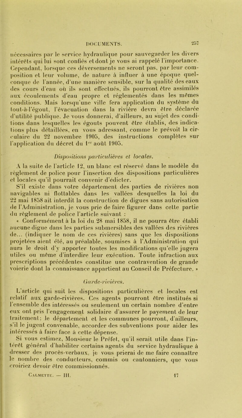 nécessaires ]>ar le service hydraulique pour sauvegarder les divers iuléréls ([ui lui sont confiés et dont je vous ai rappelé l’importance. (Cependant, lorsque ces déversements ne seront pas, par leur com- position et leur volume, de nature à iniluer à une époque (jiiel- «•ompie de l'année, d’une manière sensible, sur la qualité des eaux des cours d’eau où ils sont elïectués, ils pourront être assimilés aux écoulements d’eau propre et réglementés dans les mêmes conditions. Mais lorsqu’une ville fera application du système du lout-àd’égoul, l’évacuation dans la rivière devra être déclarée d’utilité publique. Je vous donnerai, d’ailleurs, au sujet des condi- tions dans lesquelles les égouts pouvent être établis, des indica- tions plus détaillées, en vous adressant, comme le prévoit la cir- culaire du 22 novembre 1005, des instructions complètes sur l’application du décret du I''' août 1005. Dispositions particîdièr'es et locales. A la suite de l’article 12, un blanc est réservé dans le modèle du règlement de police pour l’insertion des dispositions particulières et locales qu’il pourrait convenir d’édicter. S’il existe dans votre département des parties de rivières non navigables ni tlottables dans les vallées desquelles la loi du 22 mai 1858 ait interdit la construction de digues sans autorisation <le l’Administration, je vous prie de faire figurer dans cette partie du règlement de police l’article suivant ; « Conformément à la loi du 28 mai 1858, il ne pourra être établi aucune digue dans les parties submersibles des vallées des rivières de... (indiquer le nom de ces rivières) sans que les dispositions projetées aient été, au préalable, soumises à l’Administration qui aura le droit d’y apporter toutes les modifications qu’elle jugera utiles ou même d’interdire leur exécution. Toute infraction aux prescriptions précédentes constitue une contravention de grande voierie dont la connaissance appartient au Conseil de Préfecture. » (iarde-rinières. L’article qui suit les dispositions [)articulières et locales est relatif aux garde-rivières. Ces agents pourront être institués si l’ensemble des intéressés ou seulement un certain nombre d’entre eux ont pris l’engagement solidaire d’assurer le payement de leur ti-aitemeni; le département elles communes pourront, d’ailleurs, s’il le jugent convenable, accorder des subventions pour aider les intéressés à faiia* face à cette dépense. Si vous estimez. Monsieur le Préfet, qu’il serait utile dans l’in- térêt général d’habiliter certains agents du service hydrauli(jue à • tresser des procès-verbaux, je vous prierai de me faire connaître le nombre des conducteui-s, commis on cantonniers, (pie vous • roiriez devoir être commissionnés.