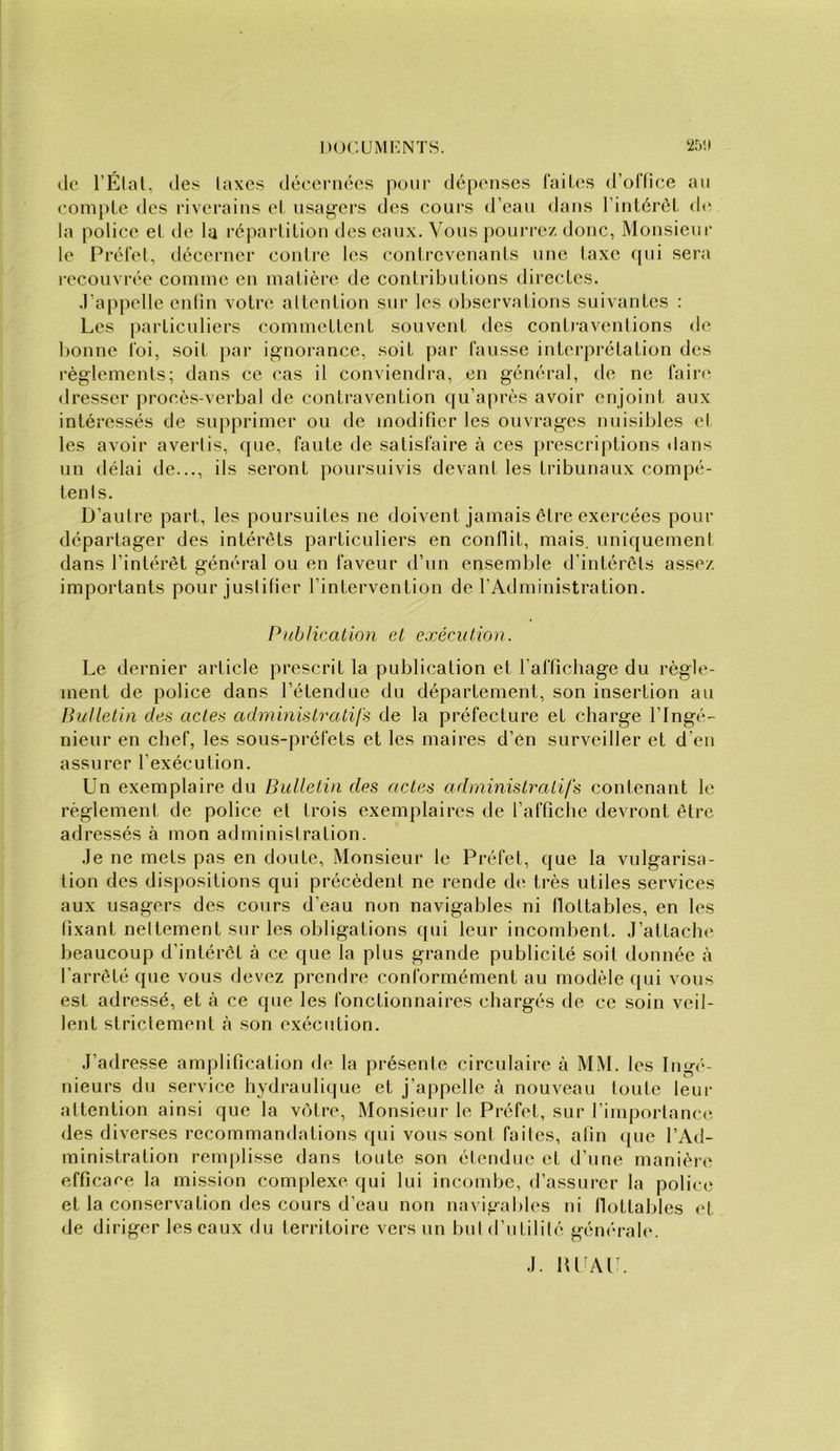 (le l’Élal, (les laxcs (l(3eern(!‘cs pour dépenses l'aiU^s d’oriice au eoniple des riverains el usagers des cours d’eau dans l’intérél, d(^ la police et de U réparlilion des eaux. Vous pourrez donc, Monsieur le Prolet, décerner contre les contrevenants une taxe qui sera recouvrée comme en matière de contributions directes. .l'appelle enlin votre altention snr les observations suivantes : Les particuliers commettent souvent des conti-aventions de bonne toi, soit par ignorance, soit par fausse interprétation des règlements; dans ce cas il conviendra, en général, de ne taire dresser procès-verbal de contravention qu’après avoir enjoint aux intéressés de supprimer ou de modifier les ouvrages nuisibles el les avoir avertis, que, faute de satisfaire à ces prescriptions dans un délai de..., ils seront poursuivis devant les tribunaux compé- tenls. D’autre part, les poursuites ne doivent jamais être exercées pour départager des intérêts particuliers en conflit, mais, uniquement dans l’intérêt général ou en faveur d’un ensemble d’intérêts assez importants pour justifier l’intervention de l’Administration. Publication et exécution. Le dernier article prescrit la publication et l’affichage du règle- ment de police dans l’étendue du département, son insertion au Ihilletin des actes admmistratifs de la préfecture et charge l’Ingé- nieur en chef, les sous-préfets et les maires d’én surveiller et d’en assurer l’exécution. Un exemplaire du Bulletin des actes administratifs contenant le règlement de police et trois exemplaires de l’affiche devront être adressés à mon administration. .Je ne mets pas en doute. Monsieur le Préfet, que la vulgarisa- tion des dispositions qui précèdent ne rende d(^ très utiles services aux usagers des cours d’eau non navigables ni flottables, en les fixant nettement snr les obligations qui leur incombent. J’attache beaucoup d’intérêt à ce que la plus grande publicité soit donnée à l’arrêté que vous devez prendre conformément au modèle qui vous est adressé, et à ce que les fonctionnaires chargés de ce soin veil- lent strictement à son exécution. J’adresse amplification de la présenle circidaire à MM. les Ingé- nieurs du service hydrauli(|ue et j’appelle à nouveau toute leur attention ainsi que la vcHre, Monsieur le Préfet, sur rimporlanc(i des diverses recommandations qui vous sont faites, afin (jue l’Ad- ministration remplisse dans toute son étendue et d’une manière efficace la mission complexe qui lui incoiube, d’assurer la police et la conservation des cours d’eau non navigables ni flottables et de diriger lescanx du territoire vers un buld’ntililé géiKu-ale. J. HUAl^