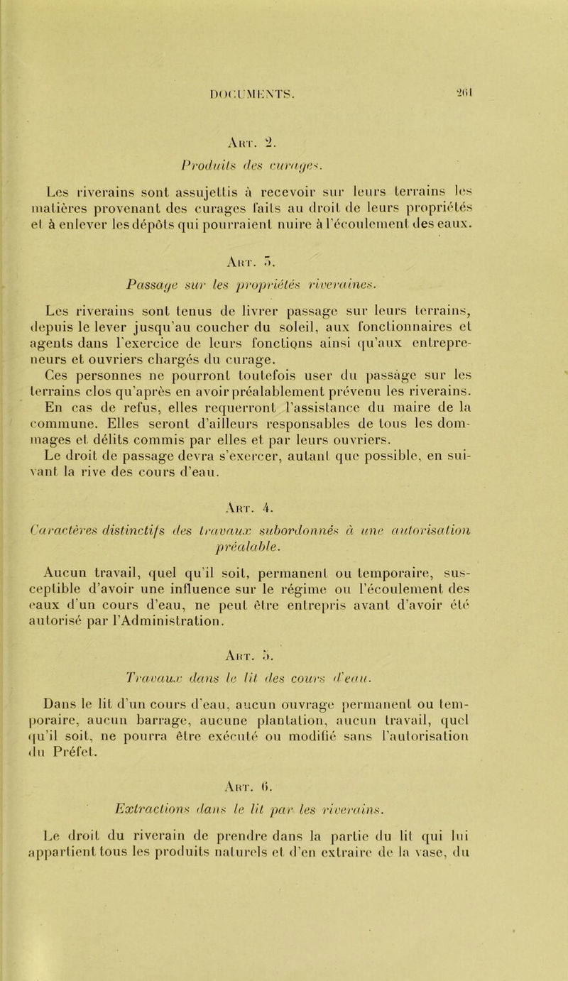 i)()<:iMi;XTS. ‘2(il Aul. i. l*rodi/ils ritra(ie-<. Los riverains sont assujeüis à recevoir sui’ leurs terrains les matières provenant des curages laits au droit de leurs propriétés el à enlever les dépôts qui poui’raienl nuire à récoulemenl des eaux. Aar. r». Passa;/e sur les propriélés rireraines. Les riverains sont tenus de livrer passage sur leurs terrains, depuis le lever jusqu’au coucher du soleil, aux fonctionnaires et agents dans l’exercice de leurs fonctions ainsi ([u’aux entrepre- neurs et ouvriers chargés du curage. Ces personnes ne pourront toutefois user du passage sur les terrains clos qu’après en avoir préalablement prévenu les riverains. En cas de refus, elles requerront l’assistance du maire de la commune. Elles seront d’ailleurs responsables de tous les dom- mages et délits commis par elles et par leurs ouviâers. Le droit de passage devra s’exercer, autant que possible, en sui- vant la rive des cours d’eau. Aur. 4. Caractères distinctifs des travaux subordonnés à une autorisation préalable. Aucun travail, quel qu’il soit, permanent ou temporaire, sus- ceptible d’avoir une influence sur le régime ou l’écoulement des (‘aux d’un cours d’eau, ne peut être entrepris avant d’avoir été autorisé par l’Administration. Aux. à. Travaux dans le lit des cours d'eau. Dans le lit d’un cours d’eau, aucun ouvrage })ermanent ou tem- |)oraire, aucun barrage, aucune plantation, aucun travail, quel (|u’il soit, ne pourra être exécuté ou modifié sans l’autorisation du Préfet. Aux. (1. Extractions dans le lit par les riverains. Le droit du riverain de prendre dans la partie du lit qui lui appartient tous les produits naturels et d’en extraire de la vase, du