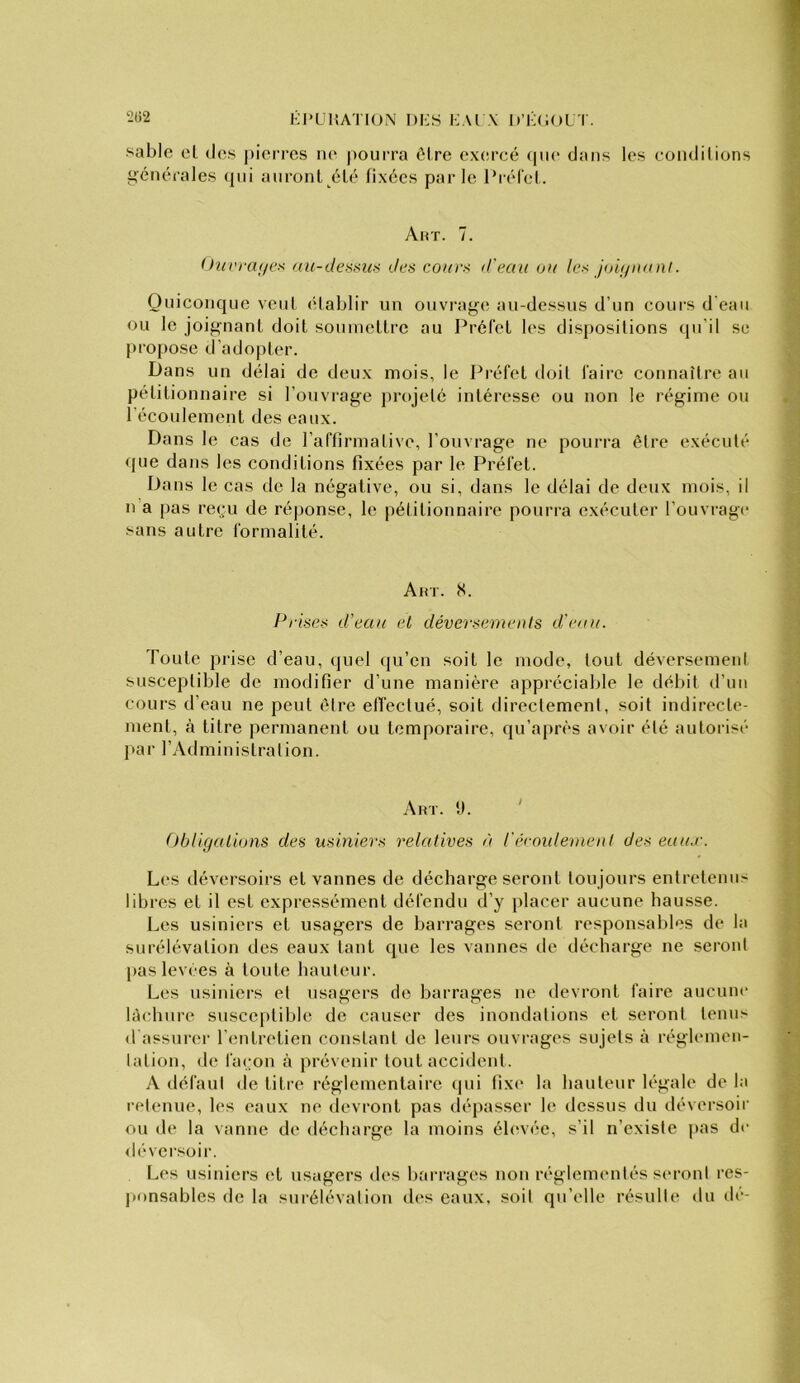 KJ’ÜHA'I ION DI'S i:.U \ D’I-OOL I. sable cl des pieiTCS ik‘ pourra ôlre exercé (pie dans les coiidilions générales (pii anronl été fixées parle l’réfel. Aux. 7. Üui'rtu/ex au-tlessuff des cours d'eau ou les Joij/uanl. Quiconque venl élablir un ouvrag'e au-dessus d’un cours d eau ou le joig'nanl doit sonmcllrc au Préfet les dispositions (pi’il se propose d’adopter. Dans un délai de deux mois, le Préfet doil faire connaître an pétitionnaire si roiivrage projeté intéresse ou non le régime ou récoulement des eaux. Dans le cas de raffirmalive, l’ouvrage ne pourra être exécuté que dans les conditions fixées par le Préfet. Dans le cas de la négative, ou si, dans le délai de deux mois, il n’a [)as reiju de réponse, le pétitionnaire pourra exécuter l’ouvrage .'-ans autre formalité. Akt. 8. Prises d'eau et déversements d'eau. Toute prise d’eau, quel (ju’cu soit le mode, tout déversemeni susceptible de modifier d’une manière appréciable le débit d’un cours d’eau ne peut être effectué, soit directement, soit indirecte- ment, à titre permanent ou temporaire, qu’après avoir été autorisé par l’Administration. Art. y. ' ()bllgatiotis des usiniers relatives à récoulement des eaux. Les déversoirs et vannes de décharge seront tou jours entretenus libres et il est expressément défendu d’y placer aucune hausse. Les usiniers et usagers de barrages seront responsables de la surélévation des eaux tant que les vannes de décharge ne seront pas leviies à toute hauteur. Les usiniers et usagers do barrages ue devront faire aucune làchnre suscc|)lible de causer des inondations et seront tenus d assurer l’entretien constant de leurs ouvrages sujets à réglemen- tation, de fa(;on à prévenir tout accident. A défaut de titre réglementaire qui lix(‘ la hauteur légale de la retenue, les eaux ne devront pas dépasser le dessus du déversoir ou de la vanne de décharge la moins élevée, s’il n’existe pas de déversoir. Les usiniers et usagers des barrages non réglementés seront res- ponsables de la surélévation des eaux, soit qu’elle résulte du dé-