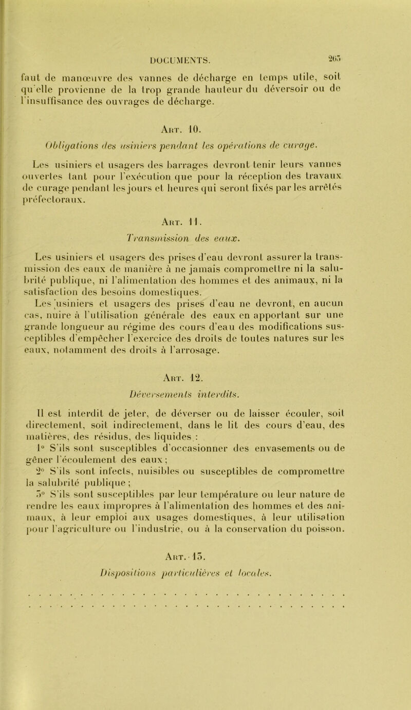 L)ucümi:nts. faut de manœuvre di“s vannes de déciiarge en temps utile, soit qu elle provienne de la Irop grande hauteur du déversoir ou de l'insutfisance des ouvrages de décharge. Airr. 10. (fbliyations des usiniers pendant les opérations de enraye. Les usiniers et usagers des barrages devront tenir leurs vannes (•uvertes tant pour rexécution que pour la réception des travaux de curage pendant les jours et heures qui seront fixés parles arrêtés préfectoraux. Airr. 11. Transmission des eaux. Les usiniers et usagers des prises d’eau devront assurer la trans- mission des eaux de manière à ne jamais compromettre ni la saln- Itrité publique, ni l’alimentation des hommes et des animaux, ni la satisfaction des besoins domestiques. Les 'usiniers et usagers des prises d’eau ne devront, en aucun cas, nuire à l’iitilisation générale des eaux en apportant sur une grande longueur au régime des cours d’eau des modifications sus- ceptibles d’empêcher l’exercice des droits de toutes natures sur les eaux, notamment des droits à l’arrosage. Airr. 12. Déversements interdits. Il est interdit de jeter, de déverser ou de laisser écouler, soit «lirectement, soit indirectement, dans le lit des cours d’eau, des matières, des résidus, des liquides : 1“ S’ils sont susceptibles d’occasionner des envasements ou de gêner l'écoulement des eaux; 2 S’ils sont infects, nuisibles ou susceptibles de compromettre la sahdu’ité publi(pie ; S’ils sont susceptibles par leur température ou leur nature de rendre les eaux impropres à l’alimentation des hommes et des ani- maux, à leur emploi aux usages domestiques, à leur utilisation pour l'agricullure ou l’industrie, ou à la conservation du poisson. Akt. lo. Dispositions particulières et locales.