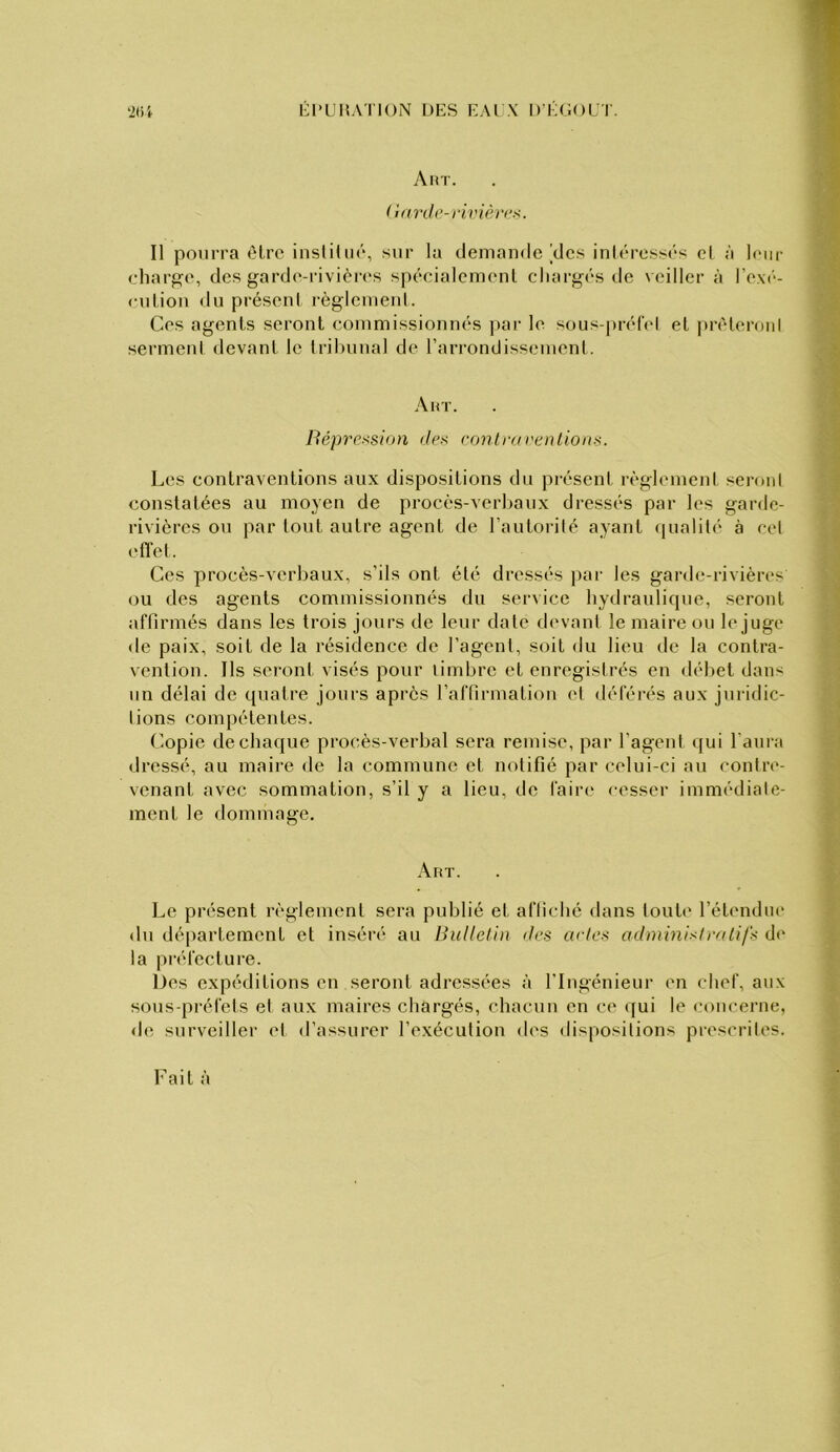 Él’L’HA'nON DKS EAI X D EGOUT. ‘2tU A MT. ( i(irth’-rivièr<;ü. Il pourra cire iiisliliiô, sur la demande [des inléressés cl à leur charge, des garde-rivières spécialemenl chargés (.le veiller à re,\(‘- cutiou du présenl règlenienl. Ces agents seront commissionnés j)ar le sous-prél'el et juTdoroid sermeni devant le Irihunal de rarrondissement. A HT. Héprexsion des contra reniions. Les contraventions aux dispositions du présent règlement seroni constatées au moyen de procès-verhaux dressés par les garde- rivières ou par tout autre agent de l’autorilé ayant ([ualilé à ccl ('fiel. Ces procès-verbaux, s’ils ont été dressés par les garde-rivières ou des agents commissionnés du service hydraulique, seront affirmés dans les trois jours de leur date devant le maire ou le juge de paix, soit de la résidence de l’agent, soit du lieu de la contra- vention. Ils seront visés pour timbre et enregisirés en débet dans un délai de quatre jours après l’affirmation et déférés aux juridic- tions compétentes. Copie de chaque procès-verbal sera remise, par l’agent qui l’ani'a dressé, au maire de la commune et notifié par celui-ci au contre- venant avec sommation, s’il y a lieu, de faire cesser immédiate- ment le dommage. Art. Le présent règlement sera publié et affiché dans toute l’étendiu' du département et inséré au Bulletin des actes admmisiralifs d(‘ la préfecture. Des expéditions en seront adressées à l'Ingénieur en chef, aux sous-préfets et aux maires chargés, chacun en ce (jui le concerne, de surveiller et d’assurer l’exécution des dispositions prescrites. Fait à