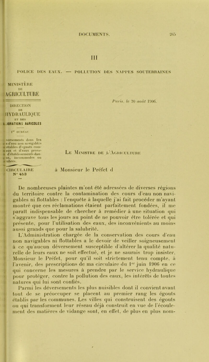 l’OLicK i)i;s KAi X. — POM-rrioN hi;s .v\i>i>i;s soi tkki'.ainks MiNisn';i4i-; DE AGi{icn;n HK ÜIUKCTIUN I>E llVDh.UJIJOUI- ET DES IUORATION3 AGRICOLES 1 Ill HEAI vcrMjmeiits (l;nis Ins i: sil'enii non n:ivi)'.ililc'- d)U;ililes (^••fr(lnts coiii- n :iuj cl «l'eHin: prove- II iréUilili'Sciiienls (lun- j iix, iiicoiniiioiles on Il nhrc-i. ClUCLLAIRI-: N* 453 De nomljieuses plaintes m’ont été ailressé(*s de diverses réfrions du territoire contre la contamination des cours d’eau non navi- gables ni flottables : l’enquête à laquelle j’ai fait procéder m’ayant montré fpie ces réclamations étaient [larlaitement fondées, il me parait indispensable de chercher à remédier à une situation ipii s’aggrave tous les jours au point de ne pouvoir être tolérée et qui présente, pour rutilisation des eaux, des inconvénients au moins aussi grands que pour la salubrité. L'Administration chargée de la conservation des cours d’eau non navigables ni tlottables a le devoir di; veiller soigneusenieni à ce qu'aucun déversement susceptible d’altérer la ipialité natu- relle de leurs eaux ne soit etîectué, et je ne saurais trop insister, .Monsieur le Préfet, pour (|u’il soit strictemimt tenu compte, à l’avenir, des prcscriptions de ma cireulain* du D''juin 1906 en ci* (]iii concerne les mesures à prendre par le service hydranliipie [tour ftrotéger, contre la pollution des eaux, les intérêts de toutes natures rpii lui sont confiés. Parmi les déversements h^s plus nuisibles dont il convient avant tout de s(î jtréoecuper se placent au premier rang les égouts établis par les communes. Les villes qui construisent des égouts ou qui Iransfornient leur réseau déjà construit en vue de l’écoule- immt des matières de vidange sont, en elfet, de [tins en [tins noni- l’tuis, le ‘.*0 i.toi'il l'Mtt'i. Le Mimstrk i)K i.’Aoukxi.iuni; à .Monsieur le Préfet d