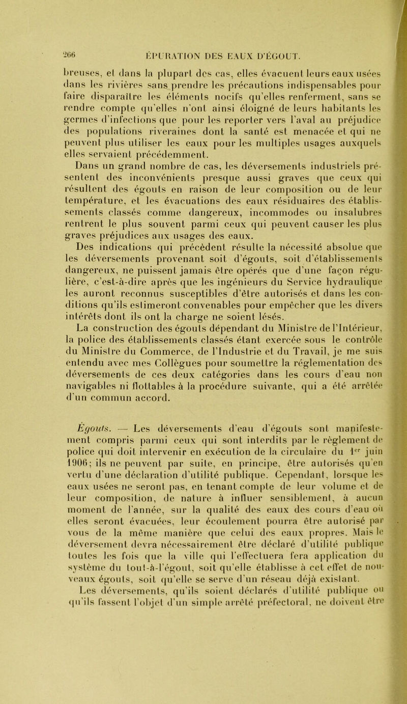 l'l'I'HATION I)i:S KAUX I/ÉOOLT. l)i'eus(*.s, el dans la pluparl des cas, elles évaeneni leurs eaux usées dans l(‘s rivières sans prendi-e les précautions indis|)ensables pour faire disparaîire les éléments nocifs qu’elles renferment, sans se rendre comple ipi’elles n’ont ainsi éloigné de leurs habitants les germes d’infections que pour les reporter vers l’aval au préjudice des ]iopulations riveraines dont la santé est menacée et qui ne peuvent plus utiliser les eaux pour les multiples usages auxquels elles servaient précédemment. Dans un grand nombre de cas, les déversements industriels pré- sentent des inconvénients presque aussi graves que ceux qui résultent des égouts en raison de leur composition ou de leur température, et les évacuations des eaux résiduaires des établis- sements classés comme dangereux, incommodes ou insalubres rentrent le plus souvent parmi ceux qui peuvent causer les plus graves préjudices aux usages des eaux. Des indications qui précèdent résulte la nécessité absolue que les déversements provenant soit d’égouts, soit d’établissements dangereux, ne puissent jamais être opérés que d’une façon régu- lière, c’est-à-dire après que les ingénieurs du Service hydraulique les auront reconnus susceptibles d’ètre autorisés et dans les con- ditions qu’ils estimeront convenables pour empêcher que les divers intérêts dont ils ont la charge ne soient lésés. La construction des égouts dépendant du Ministre de l’Intérieur, la police des établissements classés étant exercée sous le contrôle du Ministre du Commerce, de l’Industrie et du Travail, je me suis entendu avec mes Collègues pour soumettre la réglementation des déversements de ces deux catégories dans les cours d’eau non navigables ni tlottables à la procédure suivante, qui a été arrêtée d’un commun accord. Egouts. — Les déversements d’eau d’égouts sont manifeste- ment compris parmi ceux (jui sont interdits par le règlement de police qui doit intervenir en exécution de la circulaire du 1 juin 190(1; ils ne peuvent par suite, en principe, être autorisés qu’eu vertu d’une déclaration d’utilité publique. Cependant, lorsque les eaux usées ne seront pas, en tenant compte de leur volume et de leur composition, de nature à influer sensiblement, à aucun moment de l'année, sur la qualité des eaux des cours d’eau ot'i elles seront évacuées, leur écoulement pourra être autorisé par vous de la même manière (pie celui des eaux jiropi’cs. Mais l<“ déversement devra nécessairement être déclaré d'utilité publique toutes les fois que la ville qui rell'ectuera fera application du système du toul-à-l’égout, soit qu’elle étaldisse à cet elle! de nou- veau.x égouts, soit (pi’idle se serve d’un réseau déjà existant. Les déversements, qu’ils soient déclarés d'utilité publicpie ou (pi’ils fassent l’objet d’un simple arrêté préfectoral, ne doivent être