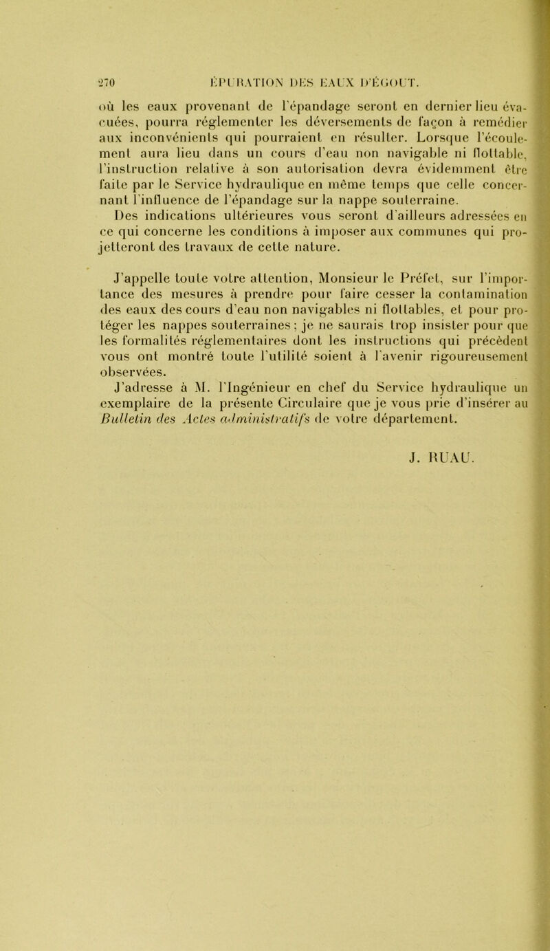 •270 KI'I MATION l)i;s I:AI X D'KCOl T. où les eaux provenant de l’épandage seront en dernier lieu éva- cuées, pourra réglementer les déversements de façon à remédier aux inconvénients qui pourraient en résulter. Lorsque l’écoule- ment aura lieu dans un cours d’eau non navigable ni llottable, l’instruction relative à son autorisation devra évidemment être faite par le Service hydraulique en môme temps que celle concer- nant l'inlluence de l’épandage sur la nappe souterraine. Des indications ultérieures vous seront d’ailleurs adressées en ce qui concerne les conditions à imposer aux communes qui pro- jetteront des travaux de cette nature. J’appelle toute votre attention, Monsieur le Préfc't, sur l’impor- tance des mesures à prendre pour faire cesser la contamination des eaux des cours d’eau non navigables ni flottables, et pour pro- téger les nappes souterraines; je ne saurais trop insister pour que les formalités réglementaires dont les instructions qui précèdent vous ont montré toute l’utilité soient à l’avenir rigoureusement observées. J’adresse à M. l’Ingénieur en chef du Service hydraulique un exemplaire de la présente Circulaire que je vous prie d’insérer au Bulletin des Actes administratifs <le votre département. J. HU.\L.