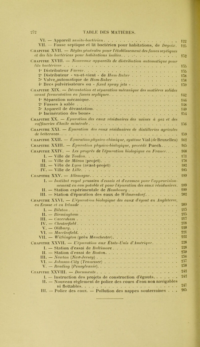 'Irl TAI51,K l)i:S MATIKHKS. \'l. — .\]>part‘il sdiiilii-hiicirrirn ]>22 Vil. — l'’oss(> so|ili(iiic H lil ItacLérien pour liahilations, de P2r> ( '.ii vriTiiE XVll. — Hi'iites i/ihicm/rs pour rétablissement des fosses répliques ri des lits bactériens pour Indiilalions isolées. . . .■ ir>2 (aiArnni; W’ill. — Nonrran.r appareils de distribution autonuitique pour lits bartériens |-,f, 1“ Disiriluilciir b'arrer 17,5 Dislribiileur va-el-victit ■■ de Uam llaker 17,« .V A'alvc .aulomali(pie de Uam-Haker |7,H i Ik'cs pidvcrisaloiirs ou .. fu'cd spray jets - 17,!( ('.iiMMTRF. XIX. — Décantation et sé)Hirat.ion mécaniipte des matières solides avant fermentation en fosses septiques 1 p) 1“ Séparation inécani(|ne PU '1° rosses A sal)Ie lis 7r' Appareil de décanlalion 14!» 4“ Incinéralioii des houes -154 C'.n.veiTRE X.X. — ICparalion des eaux résiduaires des ^isines à yaz et des raffineries d'Iinile minérale 1^)0 Cii.Ai'iTRE X.Xl. — Ëjinration des eaux résiduaires de distilleries agricoles de betteraves lô!) C.ii.APiTRE XXII. — l'Jtairatlon pliysieo-chimiq ae, système \i»\ (de UvuxvWcs) l(i'2 CiiAi'iTRE XXIIl. — Epuration pliysico-bioloyique, proeédé Piiecli Ilià C.iiAPiTRE XXI\'. — Les progrès de l'épuration biologique en France. . . . 4(iS 1. — \'ille de Toulon 171 II. — Ville de Mdeon (projet) I7M III. — Ville de Lyon (avaid-projel) 18'2 IV. — Ville de L'iHc 185 C.iiAPiTRE XXV. — .Allemagne. 18!) I. — Institut royal )irussien d'essais et d'examen pour rapprorision- nement en eau- potable et pour l'éginration des enn.v résiduaires. 18!) II. — Station expérimentale de Hambourg 19!) 111. — Station d'épniation des eaux de Wihnersdorf ‘20'2 C.iiAiMTRE XXN’I. — l.’épuration biologique des eaux d'égout en .Angleterre.! en Ecosse et en Irlande ‘209 I. — Dilslon ‘215 II. — nirmingham ‘215 III. — l'aversham ‘217 IX. — rheslerfield ‘218 X. — Oldbnry . . . ‘2‘20 VI. — Macclesfield 2'21 \'ll. — Wilbinylon (près Manchester) ‘2‘2‘2 Chapitre XXV'II. — L'épuration au.x Etats-Unis d'.Amèriync '2‘28 I. — Station d’essai de Haltimore ‘-‘-1^ II. — Station d'essai de Doston 250 III. — Neivton {Eew-Jersey) ‘250 \'I. —./ohnson-City {Tennessee) ‘23< V. — Heading (Densylvanie) 258 ('.iiAn riiE .X.XVIII. — Jhicumenls 24‘2 I. — Instruction d(‘s projets de construction d’égouts 242 II. — Nouveau réglement de police des cours d’eau non navigables ni llottables 247 III. — Police des eanx. — Pollution des nappes souterraines . . . ‘20a