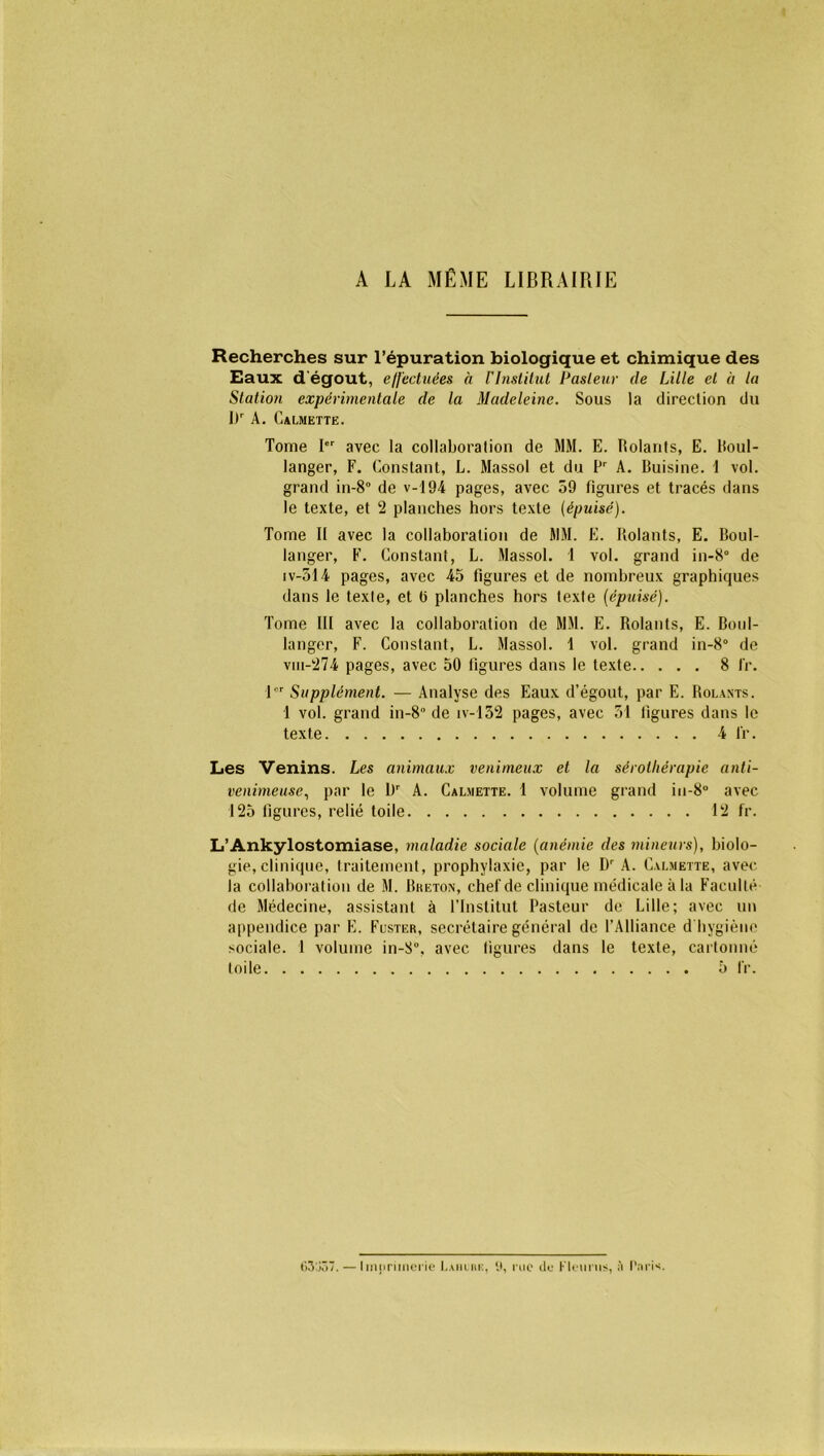 A LA MÊME LIBRAIRIE Recherches sur l’épuration biologique et chimique des Eaux d'égout, effectuées à l'Institut Pasteur de Lille et à la Station expérimentale de la Madeleine. Sous la direction du l)r A. CàLMETTE. Tome Ier avec la collaboration de MM. E. Rolants, E. lfoul- langer, F. Constant, L. Massol et du Pr A. Buisine. 1 vol. grand in-8° de v-194 pages, avec 59 figures et tracés dans le texte, et 2 planches hors texte (épuisé). Tome If avec la collaboration de MM. E. Rolants, E. Boul- langer, F. Constant, L. Massol. 1 vol. grand in-8° de iv-514 pages, avec 45 figures et de nombreux graphiques dans le texte, et ü planches hors texte (épuisé). Tome III avec la collaboration de MM. E. Rolants, E. Boul- langer, F. Constant, L. Massol. 1 vol. grand in-8° de viii-274 pages, avec 50 figures dans le texte 8 fr. lor Supplément. — Analyse des Eaux d’égout, par E. Rolants. 1 vol. grand in-8“ de iv-132 pages, avec 51 figures dans le texte 4 fr. Les Venins. Les animaux venimeux et la sérothérapie anti- venimeuse, par le l)r A. Caljiette. 1 volume grand in-8° avec 125 figures, relié toile 12 fr. L’Ankylostomiase, maladie sociale (anémie des mineurs), biolo- gie, clinique, traitement, prophylaxie, par le Dr A. Calmette, avec la collaboration de M. Breton, chef de clinique médicale à la Faculté de Médecine, assistant à l’Institut Pasteur de Lille; avec un appendice par E. Fcster, secrétaire général de l’Alliance d hygiène sociale. 1 volume in-8°, avec figures dans le texte, cartonné toile 5 fr. <>3j57. — Imprimerie Lahure, 9, rue de Fleuras, fi Paris.