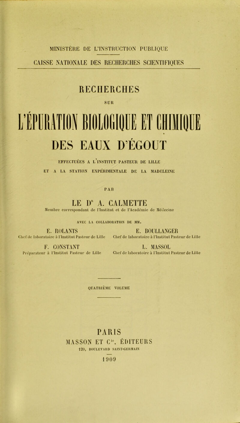 MINISTÈRE DE L’INSTRUCTION PUBLIQUE CAISSE NATIONALE DES RECHERCHES SCIENTIFIQUES RECHERCHES suit DES EAUX D ÉGOÛT EFFECTUÉES A L’INSTITUT PASTEUR DE LILLE ET A LA STATION EXPÉRIMENTALE DE LA MADELEINE P Ali LE DR A. CALMETTE Membre correspondant de l'Institut et de l’Académie de Médecine AVEC LA COLLABORATION DE MM. E. ROUANTS E. BOULLANGER Clict de laboratoire à l'Institut Pasteur de Lille Chef de laboratoire à l’Institut Pasteur de Lille F. CONSTANT L. MASSOL Préparateur à l'Institut Pasteur de Lille Chef de laboratoire à l'Institut Pasteur de Lille QUATRIÈME VOLUME PARIS MASSON ET Cie, ÉDITEURS 120, BOULEVARD SAINT-GERMAIN 1909