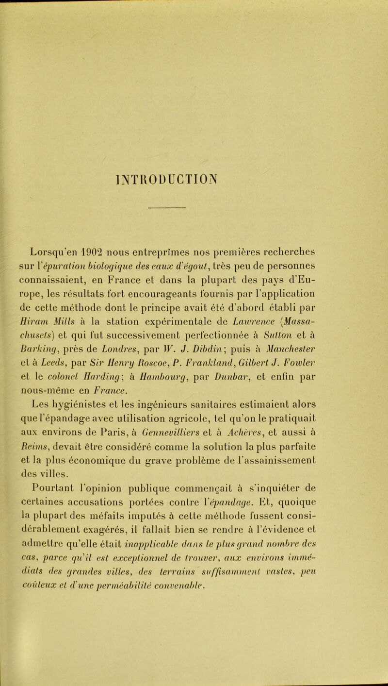 INTRODUCTION Lorsqu'en 1902 nous entreprîmes nos premières recherches sur Y épuration biologique des eaux d'égout, très peu de personnes connaissaient, en France et dans la plupart des pays d’Eu- rope, les résultats fort encourageants fournis par l’application de cette méthode dont le principe avait été d’abord établi par Rivaux Mills à la station expérimentale de Lawrence (Massa- chusets) et qui fut successivement perfectionnée à Sutlon et à Barking, près de Londres, par W. J. Dibdin ; puis à Manchester et à Leeds, par Sir Henry Roscoe, P. Frankland, Gilbert J. Fowler et le colonel Ilarding; à Hambourg, par Dunbar, et enfin par nous-même en France. Les hygiénistes et les ingénieurs sanitaires estimaient alors que l’épandage avec utilisation agricole, tel qu’on le pratiquait aux environs de Paris, à Gennevilliers et à Achèves, et aussi à Reims, devait être considéré comme la solution la plus parfaite et la plus économique du grave problème de l’assainissement des villes. Pourtant l’opinion publique commençait à s’inquiéter de certaines accusations portées contre 1 épandage. Et, quoique la plupart des méfaits imputés à cette méthode fussent consi- dérablement exagérés, il fallait bien se rendre è l’évidence et admettre qu’elle était inapplicable dans le plus grand nombre des cas, parce qu'il est exceptionnel de trouver, aux environs immé- diats des grandes villes, des terrains suffisamment vastes, peu coûteux et d'une perméabilité convenable.