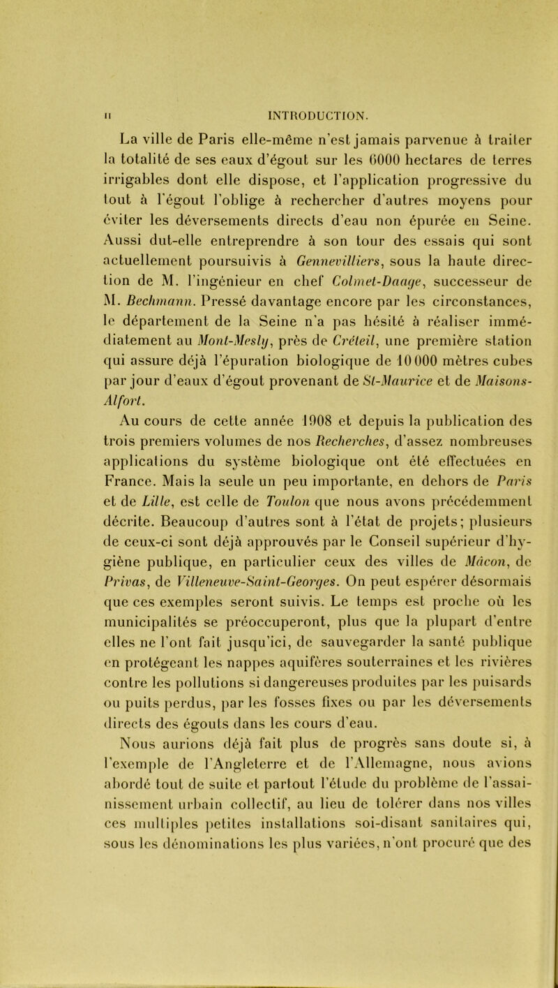 La ville de Paris elle-même n’est jamais parvenue à traiter la totalité de ses eaux d’égout sur les üOOO hectares de terres irrigables dont elle dispose, et l’application progressive du lout à l’égout l'oblige à rechercher d’autres moyens pour éviter les déversements directs d’eau non épurée en Seine. Aussi dut-elle entreprendre à son tour des essais qui sont actuellement poursuivis à Gennevilliers, sous la haute direc- tion de M. l’ingénieur en chef Colmet-Dciage, successeur de M. Bechmann. Pressé davantage encore par les circonstances, le département de la Seine n'a pas hésité à réaliser immé- diatement au Mont-Mesly, près de Créteil, une première station qui assure déjà l’épuration biologique de 10000 mètres cubes par jour d’eaux d’égout provenant de St-Maurice et de Maisons- Alfort. Au cours de cette année 1008 et depuis la publication des trois premiers volumes de nos Recherches, d’assez nombreuses applications du système biologique ont été effectuées en France. Mais la seule un peu importante, en dehors de Paris et de Lille, est celle de Toulon que nous avons précédemment décrite. Beaucoup d’autres sont à l'état de projets; plusieurs de ceux-ci sont déjà approuvés par le Conseil supérieur d’hy- giène publique, en particulier ceux des villes de Mâcon, de Privas, de Villeneuve-Saint-Georges. On peut espérer désormais que ces exemples seront suivis. Le temps est proche où les municipalités se préoccuperont, plus que la plupart d’entre elles ne l’ont fait jusqu’ici, de sauvegarder la santé publique en protégeant les nappes aquifères souterraines et les rivières contre les pollutions si dangereuses produites par les puisards ou puits perdus, par les fosses fixes ou par les déversements directs des égouts dans les cours d’eau. Nous aurions déjà fait plus de progrès sans doute si, à l’exemple de l’Angleterre et de l'Allemagne, nous avions abordé tout de suite et partout l’élude du problème de l'assai- nissement urbain collectif, au lieu de tolérer dans nos villes ces multiples petites installations soi-disant sanitaires qui, sous les dénominations les plus variées, n’ont procuré que des