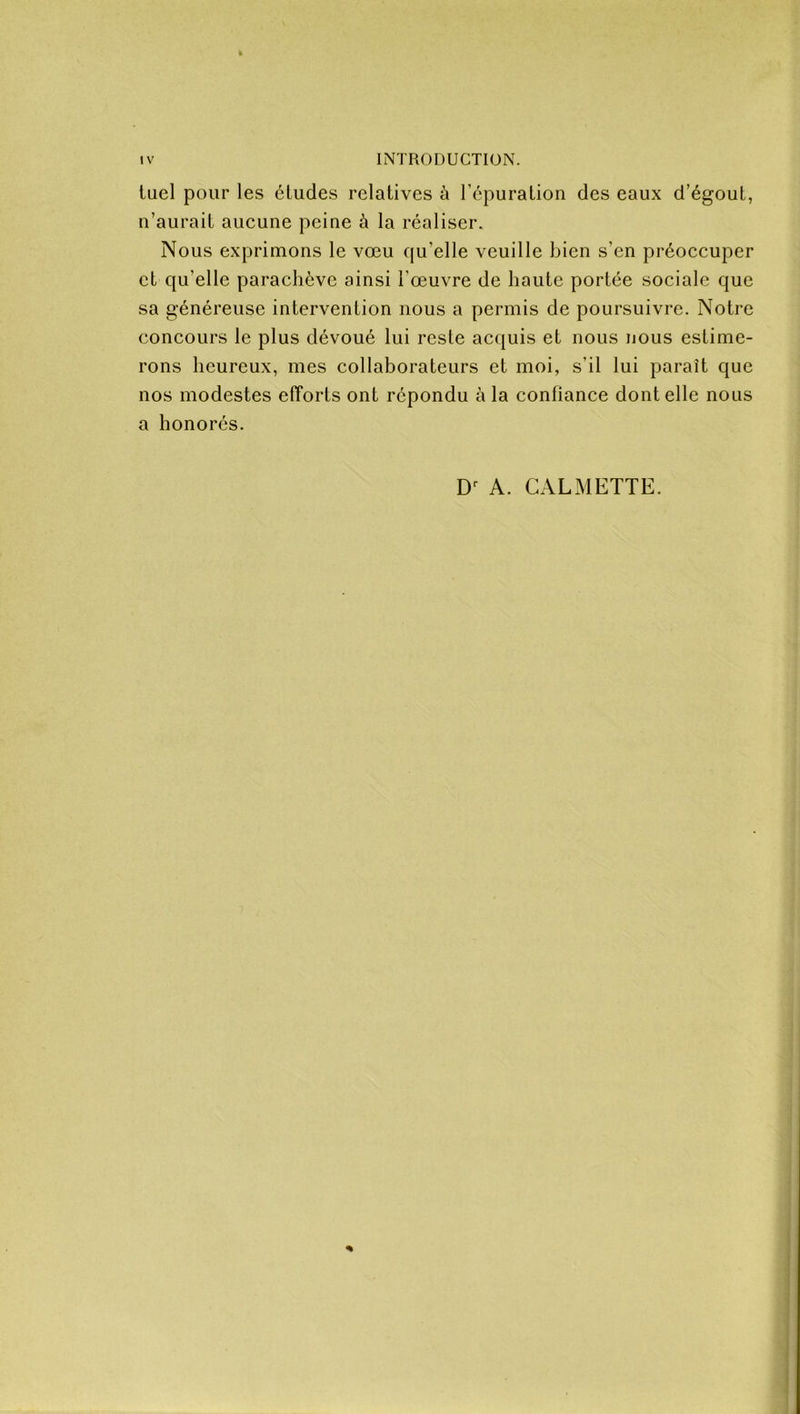 tuel pour les éludes relatives à l’épuration des eaux d’égout, n’aurait aucune peine à la réaliser. Nous exprimons le vœu qu’elle veuille bien s’en préoccuper et qu’elle parachève ainsi l’œuvre de haute portée sociale que sa généreuse intervention nous a permis de poursuivre. Notre concours le plus dévoué lui reste acquis et nous nous estime- rons heureux, mes collaborateurs et moi, s’il lui parait que nos modestes efforts ont répondu à la confiance dont elle nous a honorés. Dr A. CAL METTE. *