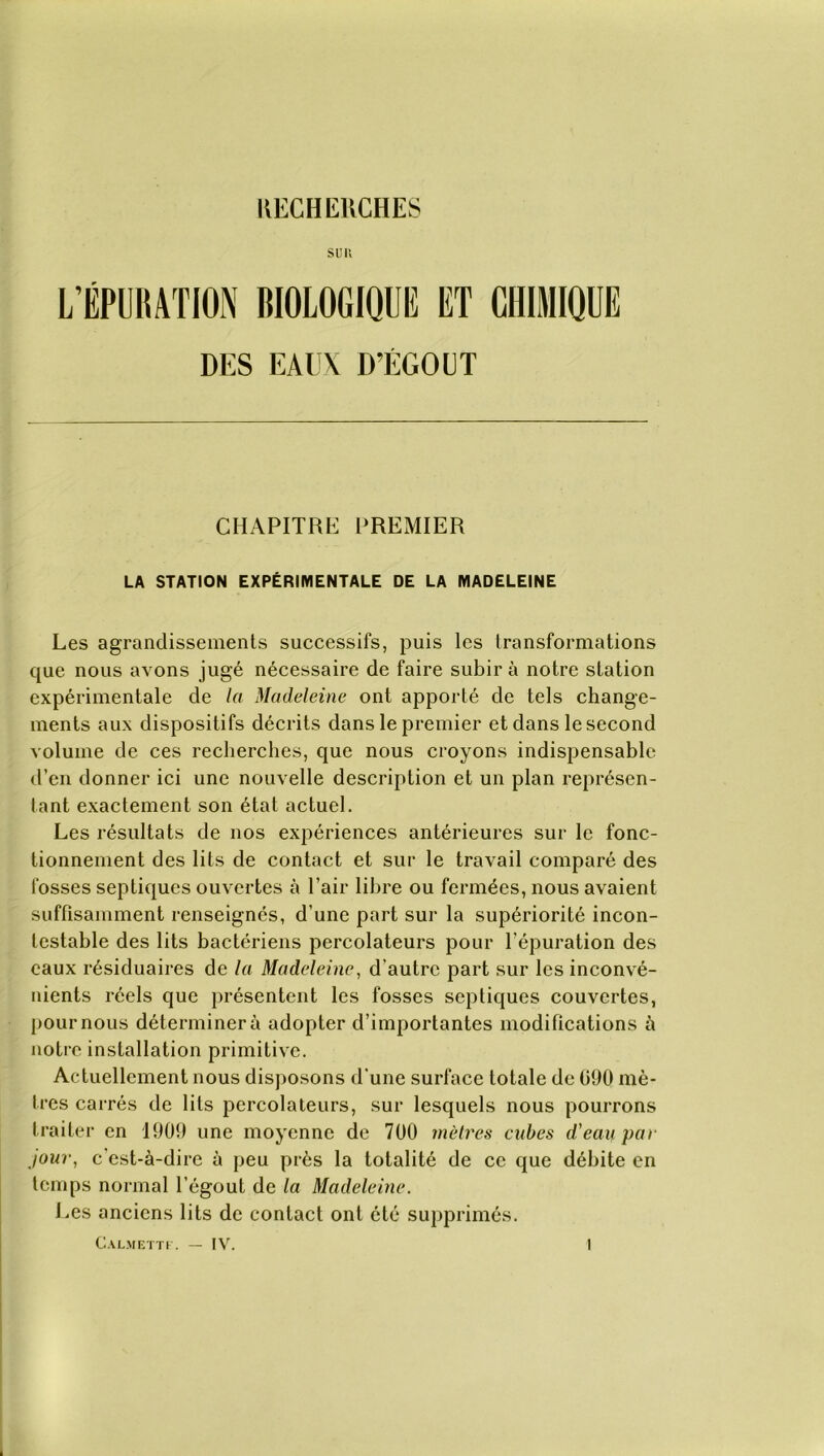 RECHERCHES sim L’ÉPURATION BIOLOGIQUE ET CHIMIQUE DES EAUX D’ÉGOUT CHAPITRE PREMIER LA STATION EXPÉRIMENTALE DE LA MADELEINE Les agrandissements successifs, puis les transformations que nous avons jugé nécessaire de faire subir à notre station expérimentale de la Madeleine ont apporté de tels change- ments aux dispositifs décrits dans le premier et dans le second volume de ces recherches, que nous croyons indispensable d’en donner ici une nouvelle description et un plan représen- tant exactement son état actuel. Les résultats de nos expériences antérieures sur le fonc- tionnement des lits de contact et sur le travail comparé des fosses septiques ouvertes à l’air libre ou fermées, nous avaient suffisamment renseignés, d’une part sur la supériorité incon- testable des lits bactériens percolateurs pour l'épuration des eaux résiduaires de la Madeleine, d’autre part sur les inconvé- nients réels que présentent les fosses septiques couvertes, pour nous déterminera adopter d’importantes modifications à notre installation primitive. Actuellement nous disposons d’une surface totale de 090 mè- tres carrés de lits percolateurs, sur lesquels nous pourrons traiter en 1909 une moyenne de 700 mètres cubes d'eau par jour, c'est-à-dire à peu près la totalité de ce que débite en temps normal l’égout de la Madeleine. Les anciens lits de contact ont ôté supprimés. Calmettf. — IV. 1