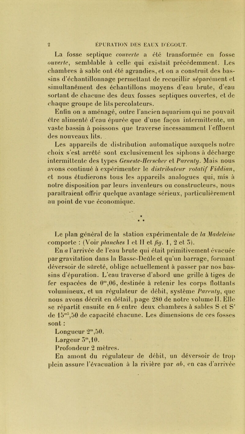 La fosse septique couver le, a été transformée en fosse ouverte, semblable à celle qui existait précédemment. Les chambres à sable ont été agrandies, et on a construit des bas- sins d’échantillonnage permettant de recueillir séparément et simultanément des échantillons moyens d’eau brute, d’eau sortant de chacune des deux fosses septiques ouvertes, et de chaque groupe de lits percolateurs. Enfin on a aménagé, outre l’ancien aquarium qui ne pouvait être alimenté d’eau épurée que d’une façon intermittente, un vaste bassin à poissons que traverse incessamment l'effluent des nouveaux lits. Les appareils de distribution automatique auxquels notre choix s’est arrêté sont exclusivement les siphons à décharge intermittente des types Geneste-llerscher et Parenty. Mais nous avons continué à expérimenter le distributeur rotatif Fiddian, et nous étudierons tous les appareils analogues qui, mis à notre disposition par leurs inventeurs ou constructeurs, nous paraîtraient offrir quelque avantage sérieux, particulièrement au point de vue économique. ★ * * Le plan général de la station expérimentale de la Madeleine comporte : (Voirplanches I et II et fuj. d, 2 et 5). En « l’arrivée de l’eau brute qui était primitivement évacuée par gravitation dans la Basse-Deûle et qu’un barrage, formant déversoir de sûreté, oblige actuellement à passer par nos bas- sins d’épuration. L’eau traverse d’abord une grille à tiges de fer espacées de O”1,06, destinée à retenir les corps flottants volumineux, et un régulateur de débit, système Parenty, que nous avons décrit en détail, page 280 de notre volume IL Elle se répartit ensuite en /> entre deux chambres à sables S et S' de I5m3,50 de capacité chacune. Les dimensions de ces fosses sont : Longueur 2’,50. Largeur 3m,10. Profondeur 2 mètres. En amont du régulateur de débit, un déversoir de trop plein assure l’évacuation à la rivière par «/>, en cas d’arrivée