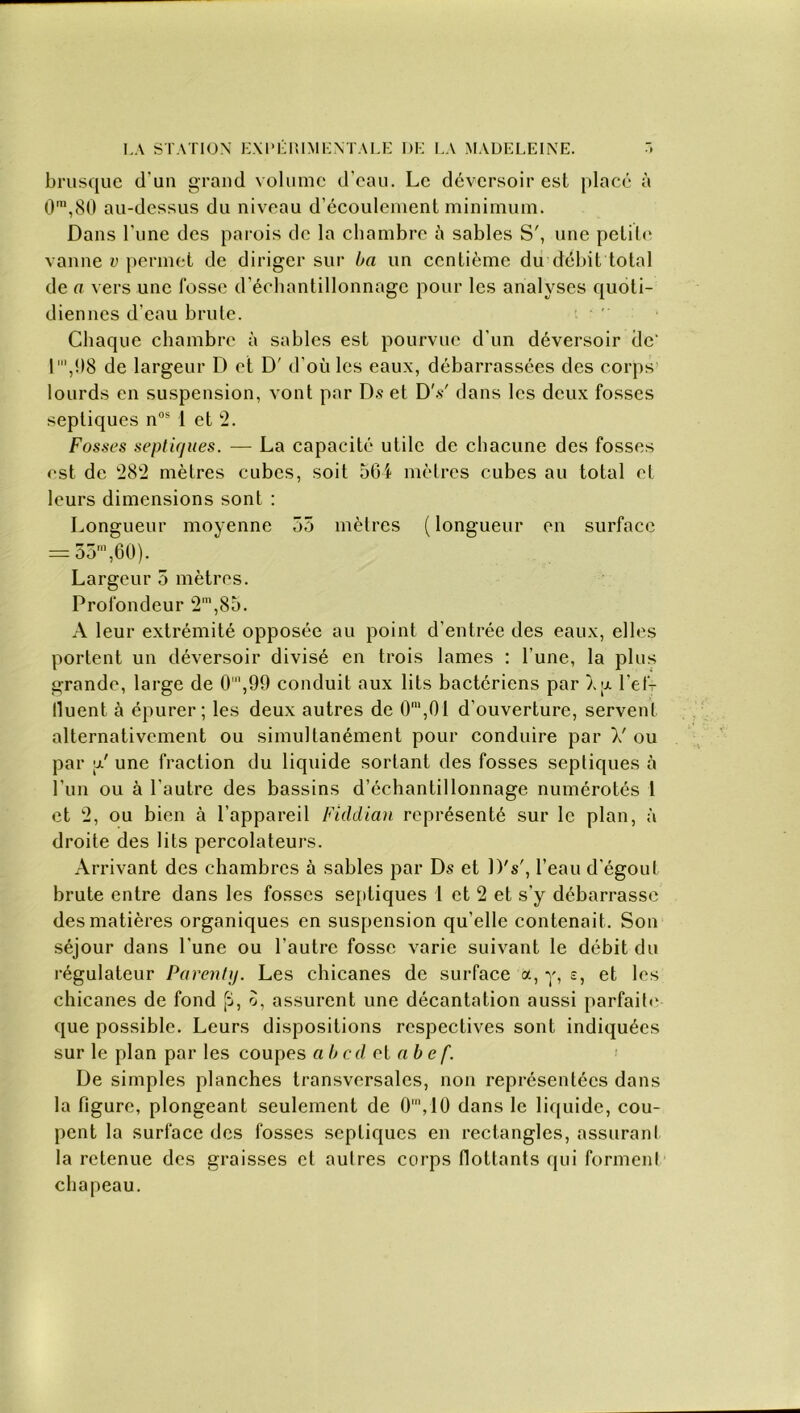 brusque d'un grand volume d'eau. Le déversoir est placé à 0\80 au-dessus du niveau d’écoulement minimum. Dans l'une des parois de la chambre à sables S', une petite vanne v permet de diriger sur ba un centième du débit total de a vers une fosse d’échantillonnage pour les analyses quoti- diennes d’eau brute. ‘ Chaque chambre à sables est pourvue d’un déversoir de- 1 ‘,08 de largeur D et D' d’où les eaux, débarrassées des corps lourds en suspension, vont par Ds et DV dans les deux fosses septiques nos 1 et 2. Fosses septiques. — La capacité utile de chacune des fosses est de 282 mètres cubes, soit 564 mètres cubes au total et leurs dimensions sont : Longueur moyenne 55 mètres (longueur en surface = 35m,60). Largeur 5 mètres. Profondeur 2m,85. A leur extrémité opposée au point d’entrée des eaux, elles portent un déversoir divisé en trois lames : l’une, la plus grande, large de 0',99 conduit aux lits bactériens par àjjl l’ef- lluent à épurer; les deux autres de 0m,01 d’ouverture, servent alternativement ou simultanément pour conduire par V ou par V une fraction du liquide sortant des fosses septiques à l’un ou à l’autre des bassins d’échantillonnage numérotés t et 2, ou bien à l’appareil Fiddian représenté sur le plan, à droite des lits percolateurs. Arrivant des chambres à sables par Ds et DV, l’eau d’égout brute entre dans les fosses septiques I et 2 et s’y débarrasse des matières organiques en suspension qu’elle contenait. Son séjour dans l’une ou l’autre fosse varie suivant le débit du régulateur Parent]). Les chicanes de surface a, y, s, et les chicanes de fond [i, o, assurent une décantation aussi parfaite que possible. Leurs dispositions respectives sont indiquées sur le plan par les coupes a b c d et a b e f. De simples planches transversales, non représentées dans la figure, plongeant seulement de 0',10 dans le liquide, cou- pent la surface des fosses septiques en rectangles, assurant la retenue des graisses et autres corps flottants qui forment chapeau.