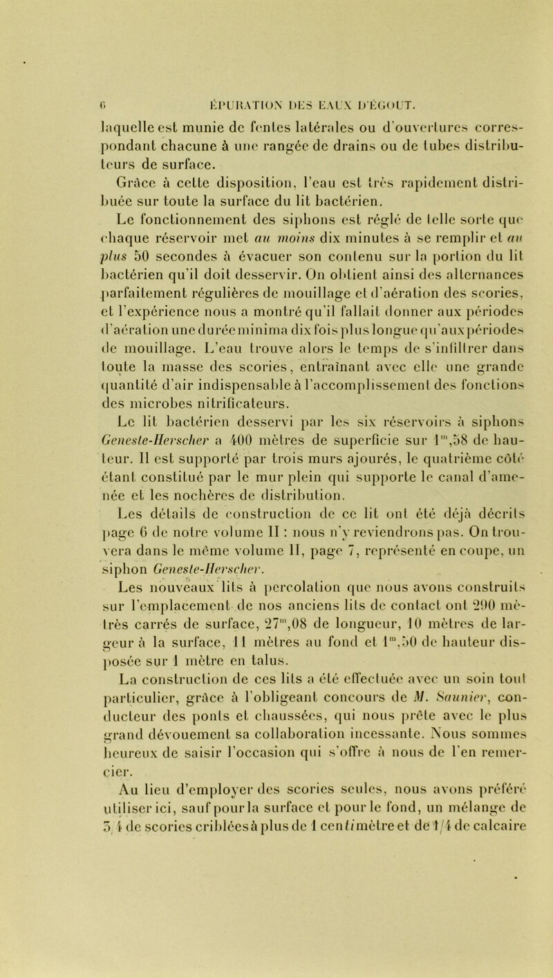 laquelle est munie de fentes latérales ou d ouvertures corres- pondant chacune à une rangée de drains ou de tubes distribu- teurs de surface. Grâce à cette disposition, l’eau est très rapidement distri- buée sur toute la surface du lit bactérien. Le fonctionnement des siphons est réglé de telle sorte que chaque réservoir met au moins dix minutes à se remplir et au plus 50 secondes à évacuer son contenu sur la portion du lit bactérien qu'il doit desservir. On obtient ainsi des alternances parfaitement régulières de mouillage et d’aération des scories, et l’expérience nous a montré qu'il fallait donner aux périodes d’aération une durée mi ni ma dix fois plus longue qu'aux périodes de mouillage. L’eau trouve alors le temps de s'infiltrer dans toute la masse des scories, entraînant avec elle une grande quantité d’air indispensable à l’accomplissement des fonctions des microbes nitrifîcateurs. Le lit bactérien desservi par les six réservoirs à siphons Geneste-Herscher a 400 mètres de superficie sur 1‘,58 de hau- teur. Il est supporté par trois murs ajourés, le quatrième côté étant constitué par le mur plein qui supporte le canal d’ame- née et les nochèrcs de distribution. Les détails de construction de ce lit ont été déjà décrits page 0 de notre volume II : nous n'y reviendrons pas. On trou- vera dans le même volume II, page 7, représenté en coupe, un siphon Gen es le-Hors cher. Les nouveaux lits à percolation que nous avons construits sur remplacement de nos anciens lits de contact ont 290 mé- trés carrés de surface, 27',08 de longueur, 10 mètres de lar- geur à la surface, Il mètres au fond et lm,50 de hauteur dis- posée sur 1 mètre en talus. La construction de ces lits a été effectuée avec un soin tout particulier, grâce à l’obligeant concours de M. Saunier, con- ducteur des ponts et chaussées, qui nous prête avec le plus grand dévouement sa collaboration incessante. Nous sommes heureux de saisir l’occasion qui s’offre à nous de l’en remer- cier. Au lieu d’employer des scories seules, nous avons préféré utiliser ici, sauf pour la surface et pour le fond, un mélange de 5, \ de scories criblées à plus de 1 centi mètre et dé 1/4 de calcaire