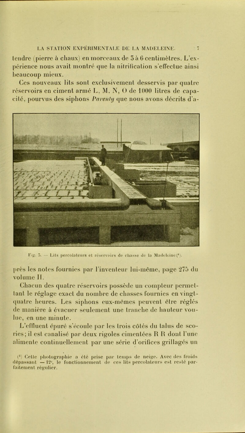 tendre (pierre à chaux) en morceaux de 5 à G centimètres. L’ex- périence nous avait montré que la nitrification s'effectue ainsi beaucoup mieux. Ces nouveaux lits sont exclusivement desservis par quatre réservoirs en ciment armé L, M. N, O de 1000 litres de capa- cité, pourvus des siphons Parenly que nous avons décrits d'a- Fig. ô. — Lils percolateurs et réservoirs de chasse de la Madeleine(’). près les notes fournies par l’inventeur lui-même, page 275 du volume II. Chacun des quatre réservoirs possède un compteur permet- tant le réglage exact du nombre de chasses fournies en vingt- quatre heures. Les siphons eux-mêmes peuvent être réglés de manière à évacuer seulement une tranche de hauteur vou- lue, en une minute. L’effluent épuré s’écoule par les trois côtés du talus de sco- ries; il est canalisé par deux rigoles cimentées R R dont l’une alimente continuellement par une série d'orifices grillagés un C) Celle photographie a été prise par temps de neige. Avec des froids dépassant — l‘2°, le fonctionnement de ces lils percolateurs est resté par- faitement régulier.