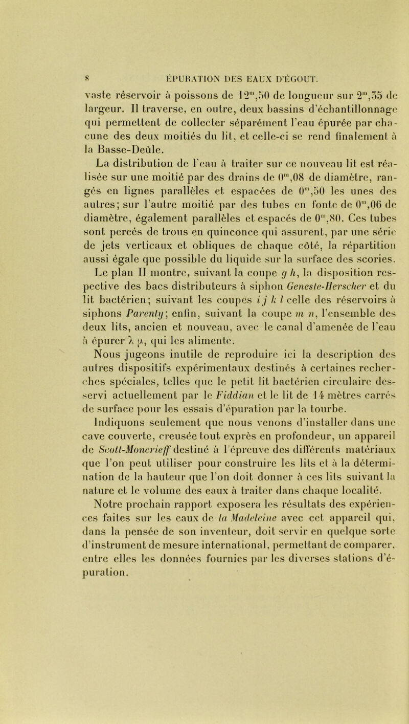 vaste réservoir à poissons de 12m,50 de longueur sur 2“,35 de largeur. Il traverse, en outre, deux bassins d’échantillonnage qui permettent de collecter séparément l’eau épurée par cha- cune des deux moitiés du lit, et celle-ci se rend finalement à la Basse-Deùle. La distribution de l'eau à traiter sur ce nouveau lit est réa- lisée sur une moitié par des drains de O1,08 de diamètre, ran- gés en lignes parallèles et espacées de 0m,50 les unes des autres; sur l’autre moitié par des tubes en lonlc de O1,06 de diamètre, également parallèles et espacés de O1,80. Ces tubes sont percés de trous en quinconce qui assurent, par une série de jets verticaux et obliques de chaque côté, la répartition aussi égale que possible du liquide sur la surface des scories. Le plan II montre, suivant la coupe g h, la disposition res- pective des bacs distributeurs à siphon Geneste-Hersclier et du lit bactérien; suivant les coupes ij le I celle des réservoirs à siphons Pcirenty; enfin, suivant la coupe m », l’ensemble des deux lits, ancien et nouveau, avec le canal d’amenée de l'eau à épurer X a, qui les alimente. Nous jugeons inutile de reproduire ici la description des autres dispositifs expérimentaux destinés à certaines recher- ches spéciales, telles (pic le petit lit bactérien circulaire des- servi actuellement par le Fiddian et le lit de 14 mètres carrés de surface pour les essais d’épuration par la tourbe. Indiquons seulement que nous venons d’installer dans une- cave couverte, creusée tout exprès en profondeur, un appareil de Scott-Moncrieff destiné à 1 épreuve des différents matériaux que l’on peut utiliser pour construire les lits et à la détermi- nation de la hauteur que l'on doit donner à ces lits suivant la nature et le volume des eaux à traiter dans chaque localité. Notre prochain rapport exposera les résultats des expérien- ces faites sur les eaux de la Madcdeine avec cet appareil qui, dans la pensée de son inventeur, doit servir en quelque sorte d’instrument de mesure international, permettant de comparer, entre elles les données fournies par les diverses stations d’é- puration.