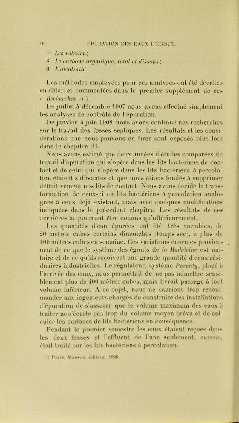 7° Les nitrites] S Le carbone on/anii/ne, total et dissous : 9° L'alealinite. Los méthodes employées pour ces analyses ont été décrites en détail et commentées dans K' premier supplément de ces u llechcrclics »('). De juillet à décembre 1907 nous avons effectué simplement les analyses de contrôle de l’épuration. Le janvier à juin 1908 nous avons continué nos recherches sur le travail tics fosses septiques. Les résultats et les consi- dérations que nous pouvons en tirer sont exposés plus loin dans le chapitre 111. Nous avons estimé que deux années d études comparées du travail d épuration qui s'opère dans les lits bactériens de con- tact et île celui qui s'opère dans les lits bactériens à percola- tion étaient suffisantes et que nous étions fondés à supprimer délinilivement nos lits de contact. Nous avons décidé la trans- formation de ceux-ci en lits bactériens à percolation analo- gues à ceux déjà existant, mais avec quelques modifications indiquées dans le précédent chapitre. Les résultats de ce> dernières ne pourront être connus qu'ultérieurement. Les quantités d'eau épurées ont été très variables, de '20 mètres cubes certains dimanches temps sec . à plus de 100 mètres cubes en semaine. Ces variations énormes provien- nent de ce que le système des égouts de la Madeleine est uni- taire et de ce qu'ils reçoivent une grande quantité d'eaux rési- duaires industrielles. Le régulateur, système Parenty, placé à l'arrivée des eaux, nous permettait de ne pas admettre sensi- blement plus de 100 mètres cubes, mais livrait passage à tout volume inférieur. A ce sujet, nous ne saurions trop recom- mander aux ingénieurs chargés de construire des installations d épuration de s'assurer que le volume maximum des eaux à traiter ne s'écarte pas trop du volume moyen prévu et de cal- culer les surfaces de lits bactériens en conséquence. Pendant le premier semestre les eaux étaient reçues dans les deux fosses et l'effluent de lune seulement, ouverte. était traité sur les lits bactériens à percolation. 1 Paris. Masson, ôilileur. 1968.