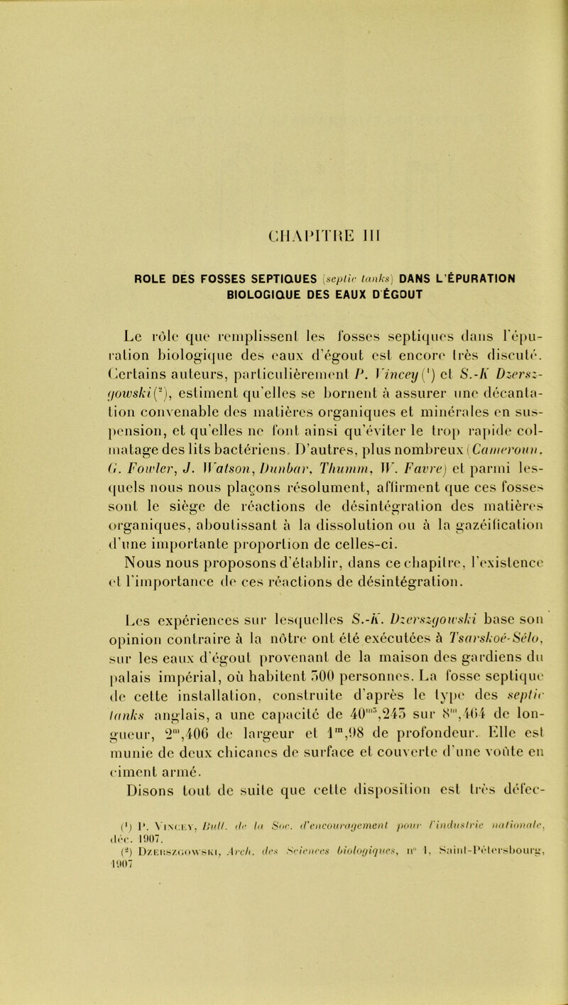 ROLE DES FOSSES SEPTIQUES [seplir tanks) DANS L'ÉPURATION BIOLOGIQUE DES EAUX D ÉGOUT Le rôle que remplissent les fosses septiques dans l’épu- ration biologique des eaux d’égout est encore très discuté. Certains auteurs, particulièrement P. Yincey{') et S.-K Dzersz- irjowski(2), estiment qu elles se bornent à assurer une décanta- tion convenable des matières organiques et minérales en sus- pension, et qu elles ne font ainsi qu’éviter le trop rapide col- matage des lits bactériens. D’autres, plus nombreux (Cameroun, G. Fowler, J. Watson, Dunbar, T humai, TP. Favre) et parmi les- quels nous nous plaçons résolument, affirment que ces fosse> sont le siège de réactions de désintégration des matières organiques, aboutissant à la dissolution ou à la gazéification d’une importante proportion de celles-ci. Nous nous proposons d’établir, dans ce chapitre, l’existence et l’importance de ces réactions de désintégration. Les expériences sur lesquelles S.-/Ï. Dzerszgowski base sou opinion contraire à la nôtre ont été exécutées à Tsarskoé-Sélo, sur les eaux d’égout provenant de la maison des gardiens du palais impérial, où habitent a00 personnes. La fosse septique de cette installation, construite d’après le type des seplir tanks anglais, a une capacité de 40'3,245 sur 8’,404 de lon- gueur, 2“,406 de largeur et lm,98 de profondeur. Elle est munie de deux chicanes de surface et couverte d’une voûte en ciment armé. Disons tout de suite que celle disposition est très défec- C) I*. Vincev, Bull, de In Sur. d'encouragement pour /'industrie nationale, <I(V. 1907. (*) DzEtiS/.GOMSKi, Arclt. des Sciences biologiques, n° 1, Sainl-lVIrrsbourij, 1907