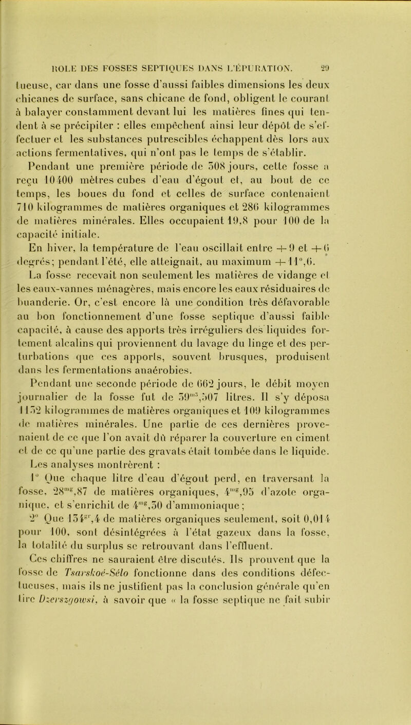 iueusc, car dans une fosse d’aussi faibles dimensions les deux chicanes de surface, sans chicane de fond, obligent le courant à balayer constamment devant lui les matières fines qui ten- dent à se précipiter : elles empêchent ainsi leur dépôt de s’ef- fectuer et les substances putrescibles échappent dès lors aux actions fermentatives, qui n’ont pas le temps de s’établir. Pendant une première période de 508 jours, cette fosse a reçu 10 i00 mètres cubes d’eau d’égout et, au bout de ce temps, les boues du fond et celles de surface contenaient 710 kilogrammes de matières organiques et 280 kilogrammes de matières minérales. Elles occupaient 10,8 pour 100 de la capacité initiale. En hiver, la température de l'eau oscillait entre -h9 et -4-0 degrés; pendant l'été, elle atteignait, au maximum -h 11°,0. La fosse recevait non seulement les matières de vidange el les eaux-vannes ménagères, mais encore les eaux résiduaires de buanderie. Or, c’est encore là une condition très défavorable au bon fonctionnement d’une fosse septique d’aussi faible capacité, à cause des apports très irréguliers des liquides for- tement alcalins qui proviennent du lavage du linge et des per- turbations que ces apports, souvent brusques, produisent dans les fermentations anaérobies. Pendant une seconde période de 002 jours, le débit moyen journalier de la fosse fut de 59l3,507 litres. Il s’y déposa 1152 kilogrammes de matières organiques et 109 kilogrammes de matières minérales. Une partie de ces dernières prove- naient de ce que l’on avait dù réparer la couverture en ciment et de ce qu'une partie des gravats était tombée dans le liquide. Les analyses montrèrent : lu Oue chaque litre d’eau d’égout perd, en traversant la fosse, 28mg,87 de matières organiques, 4’s,95 d’azote orga- nique, et s’enrichit de 4me,50 d’ammoniaque; 2° Que 15 P’,4 de matières organiques seulement, soit 0,014 pour 100, sont désintégrées à l’état gazeux dans la fosse, la totalité du surplus se retrouvant dans l’effluent. Ces chiffres ne sauraient être discutés. Ils prouvent que la fosse de Tsarskoé-Sélo fonctionne dans des conditions défec- tueuses, mais ils ne justifient pas la conclusion générale qu’en lire Dzerszgowsi, à savoir que « la fosse septique ne fait subir