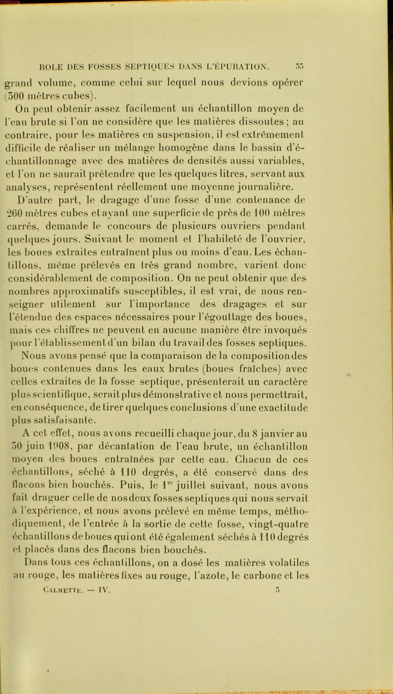 grand volume, comme celui sur lequel nous devions opérer (500 mètres cubes). On peut obtenir assez facilement un échantillon moyen de l'eau brute si l’on ne considère que les matières dissoutes; au contraire, pour les matières en suspension, il est extrêmement difficile de réaliser un mélange homogène dans le bassin d’é- chantillonnage avec des matières de densités aussi variables, et l’on ne saurait prétendre que les quelques litres, servant aux analyses, représentent réellement une moyenne journalière. D’autre part, le dragage d’une fosse d’une contenance de '200 mètres cubes étayant une superficie de près de 100 mètres carrés, demande le concours de plusieurs ouvriers pendant quelques jours. Suivant le moment et l’habileté de l’ouvrier, les boues extraites entraînent plus ou moins d’eau. Les échan- tillons, même prélevés en très grand nombre, varient donc considérablement de composition. On ne peut obtenir que des nombres approximatifs susceptibles, il est vrai, de nous ren- seigner utilement sur l'importance des dragages et sur l'étendue des espaces nécessaires pour l’égouttage des boues, mais ces chiffres ne peuvent en aucune manière être invoqués pour l’établissement d’un bilan du travail des fosses septiques. Nous avons pensé que la comparaison de la composition des boues contenues dans les eaux brutes (boues fraîches) avec celles extraites de la fosse septique, présenterait un caractère plus scientifique, serait plus démonstrat ive et nous permettrait, en conséquence, de tirer quelques conclusions d’une exactitude plus satisfaisante. A cet effet, nous avons recueilli chaque jour, du 8 janvier au 50 juin 1008, par décantation de l’eau brute, un échantillon moyen des boues entraînées par cette eau. Chacun de ces échantillons, séché à 110 degrés, a été conservé dans des flacons bien bouchés. Puis, le 1er'juillet suivant, nous avons fait draguer celle de nosdeux fosses septiques qui nous servait à l’expérience, et nous avons prélevé en même temps, métho- diquement, de l’entrée à la sortie de cette fosse, vingt-quatre échantillons de boues qui ont été également séchés à 110 degrés et placés dans des flacons bien bouchés. Dans tous ces échantillons, on a dosé les matières volatiles au rouge, les matières fixes au rouge, l ’azote, le carbone et les Calmette. — IV. 3