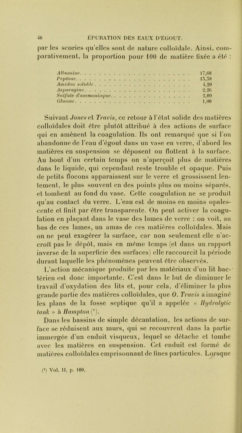 par les scories qu elles sont de nature colloïdale. Ainsi, com- parativement, la proportion pour 100 de matière fixée a été : Albumine 17,08 l’eplone 13,38 Amidon soluble 4,20 Asparagine 2,26 Sulfate d’ammoniaque 2,09 Glucose 1,00 Suivant Jones et Trams, ce retour à l'état solide des matières colloïdales doit être plutôt attribué à des actions de surface qui en amènent la coagulation. Ils ont remarqué que si l'on abandonne de l’eau d’égout dans un vase en verre, d’abord les matières en suspension se déposent ou flottent à la surface. Au bout d’un certain temps on n’aperçoit plus de matières dans le liquide, qui cependant reste trouble et opaque. Puis de petits flocons apparaissent sur le verre et grossissent len- tement, le plus souvent en des points plus ou moins séparés, et tombent au fond du vase. Cette coagulation ne se produit qu’au contact du verre. L’eau est de moins en moins opales- cente et finit par être transparente. On peut activer la coagu- lation en plaçant dans le vase des lames de verre : on voit, au bas de ces lames, un amas de ces matières colloïdales. Mais on ne peut exagérer la surface, car non seulement elle n'ac- croît pas le dépôt, mais en même temps (et dans un rapport inverse de la superficie des surfaces) elle raccourcit la période durant laquelle les phénomènes peuvent être observés. L’action mécanique produite par les matériaux d'un lit bac- térien est donc importante. C’est dans le but de diminuer le travail d’oxydation des lits et, pour cela, d’éliminer la plus grande partie des matières colloïdales, que O. Travis a imaginé les plans de la fosse septique qu’il a appelée « llijdrohjlic lank » à Hampton ( ' ). Dans les bassins de simple décantation, les actions de sur- face se réduisent aux murs, qui se recouvrent dans la partie immergée d’un enduit visqueux, lequel se détache et tombe avec les matières en suspension. Cet enduit est formé de matières colloïdales emprisonnant de fines particules. Lorsque