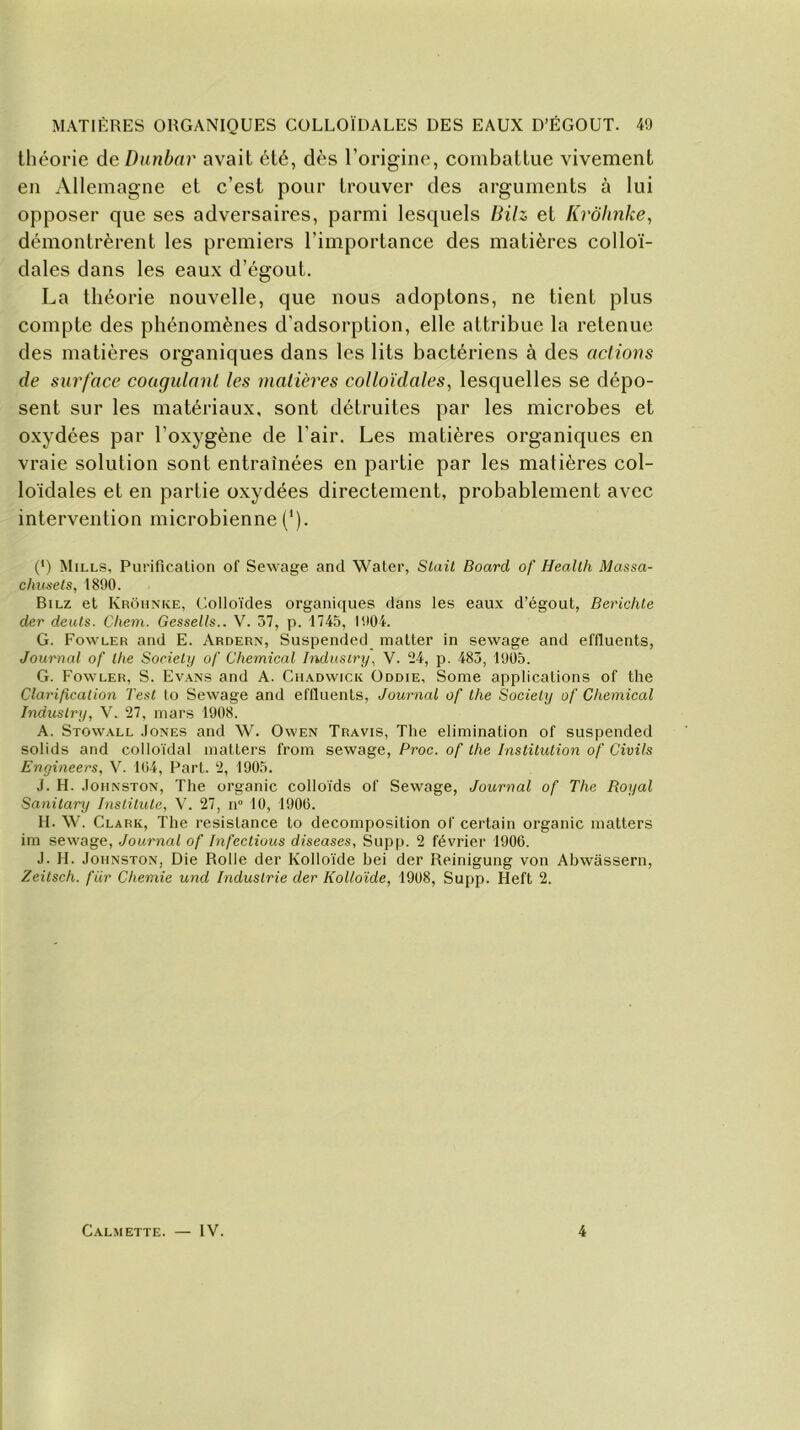 théorie deDunbnr avait été, dès l’origine, combattue vivement en Allemagne et c’est pour trouver des arguments à lui opposer que ses adversaires, parmi lesquels Bilz et Krôhnke, démontrèrent les premiers l’importance des matières colloï- dales dans les eaux d’égout. La théorie nouvelle, que nous adoptons, ne tient plus compte des phénomènes d'adsorption, elle attribue la retenue des matières organiques dans les lits bactériens à des actions de surface coagulant les matières colloïdales, lesquelles se dépo- sent sur les matériaux, sont détruites par les microbes et oxydées par l’oxygène de l'air. Les matières organiques en vraie solution sont entraînées en partie par les matières col- loïdales et en partie oxydées directement, probablement avec intervention microbienne (’). (*) Mills, Purification of Sewage and Water, Stait Board of Health Massa- chusets, 1890. Bilz et Krôhnke, Colloïdes organiques dans les eaux d’égout, Berichte der deuts. Chem. Gessells.. V. 37, p. 1745, 1904. G. Fowler and E. Ardern, Suspended matter in sewage and effluents, Journal of the Society of Chemical Indusiry, V. 24, p. 483, 1905. G. Fowler, S. Evans and A. Ciiadwick Oddie, Some applications of the Clarification Test lo Sewage and effluents, Journal of the Society of Chemical Industry, Y. 27, mars 1908. A. Stowall Jones and \V. Owen Travis, The élimination of suspended solids and colloïdal matters from sewage, Proc, of the Institution of Civils Engineers, V. 104, Part. 2, 1905. J. H. Johnston, The organic colloïds of Sewage, Journal of The Royal Sanitary Instituiez V. 27, n° 10, 1906. H. W. Clark, The résistance to décomposition of certain organic matters im sewage, Journal of Infectious diseases, Supp. 2 février 1906. J. H. Johnston, Die Rolle der Kolloïde bei der Reinigung von Abwâssern, Zeitsch. fiir Chemie und Industrie der Kolloïde, 1908, Supp. Heft 2. Calmette. — IV. 4