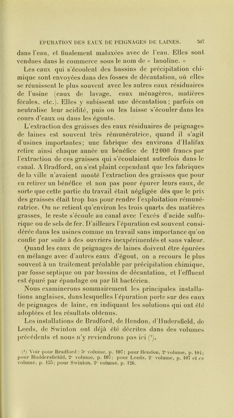 dans l'eau, et finalement malaxées avec de l’eau. Elles sont vendues dans le commerce sous le nom de « lanoline. » Les eaux qui s’écoulent des bassins de précipitation chi- mique sont envoyées dans des fosses de décantation, où elles se réunissent le plus souvent avec les autres eaux résiduaires de l'usine (eaux de lavage, eaux ménagères, matières fécales, etc.). Elles y subissent une décantation; parfois on neutralise leur acidité, puis on les laisse s’écouler dans les cours d’eaux ou dans les égouts. L’extraction des graisses des eaux résiduaires de peignages de laines est souvent très rémunératrice, quand il s’agit d'usines importantes; une fabrique des environs d’Halifax retire ainsi chaque année un bénéfice de 12 000 francs par l’extraction de ces graisses qui s’écoulaient autrefois dans le canal. A Bradford, on s'est plaint cependant que les fabriques de la ville n'avaient monté l'extraction des graisses que pour en retirer un bénéfice et non pas pour épurer leurs eaux, de sorte que cette partie du travail était négligée dès que le prix des graisses était trop bas pour rendre l’exploitation rémuné- ratrice. On ne retient qu'environ les trois quarts des matières grasses, le reste s'écoule au canal avec l’excès d'acide sulfu- rique ou de sels de fer. D’ailleurs l’épuration est souvent consi- dérée dans les usines comme un travail sans importance qu’on confie par suite à des ouvriers inexpérimentés et sans valeur. Quand les eaux de peignages de laines doivent être épurées en mélange avec d’autres eaux d’égout, on a recours le plus souvent à un traitement préalable par précipitation chimique, par fosse septique ou par bassins de décantation, et l’effluent est épuré par épandage ou par lit bactérien. Nous examinerons sommairement les principales installa- tions anglaises, dans lesquelles l’épuration porte sur des eaux de peignages de laine, en indiquant les solutions qui ont été adoptées et les résultats obtenus. Les installations de Bradford, dellendon, d’IIudersfield, de Lceds, de Swinton ont déjà été décrites dans des volumes précédents et nous n’y reviendrons pas ici ('). (') Voir pour Bradford : 5e volume, p. 107; pour Ilendon, 2e volume, p. 101; pour Huddersficldd, 2e volume, p. 107: pour Lceds, 2 volume, p. 107 et ce volume, ]>. 15ü; pour Swinton, 2° volume, p. 120.