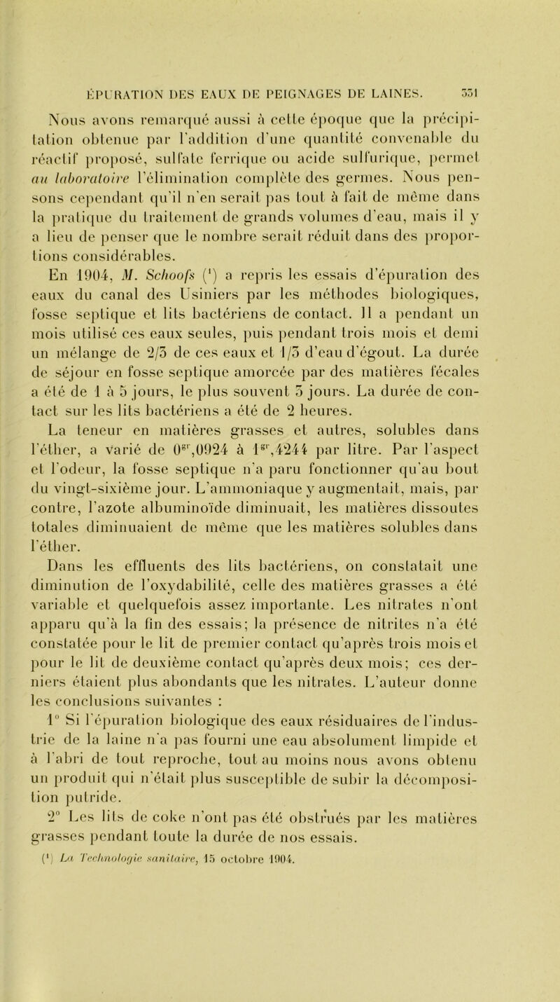 Nous avons remarqué aussi à cette époque que la précipi- tation obtenue par l’addition d'une quantité convenable du réactif proposé, sulfate ferrique ou acide sulfurique, permet au laboratoire l’élimination complète des germes. Nous pen- sons cependant qu’il n'en serait pas tout à fait de même dans la pratique du traitement de grands volumes d’eau, mais il y a lieu de penser que le nombre serait réduit dans des propor- tions considérables. En 1904, M. Schoofs (’) a repris les essais d’épuration des eaux du canal des Usiniers par les méthodes biologiques, fosse septique et lits bactériens de contact. Il a pendant un mois utilisé ces eaux seules, puis pendant trois mois et demi un mélange de 2/5 de ces eaux et I /5 d’eau d’égout. La durée de séjour en fosse septique amorcée par des matières fécales a été de 1 à 5 jours, le plus souvent 5 jours. La durée de con- tact sur les lits bactériens a été de 2 heures. La teneur en matières grasses et autres, solubles dans l’éther, a varié de O8',0924 à 1er,4244 par litre. Par l’aspect et l’odeur, la fosse septique n’a paru fonctionner qu’au bout du vingt-sixième jour. L’ammoniaque y augmentait, mais, par contre, l’azote albuminoïde diminuait, les matières dissoutes totales diminuaient de même que les matières solubles dans l’éther. Dans les effluents des lits bactériens, on constatait une diminution de l’oxydabililé, celle des matières grasses a été variable et quelquefois assez importante. Les nitrates n’ont apparu qu’à la fin des essais; la présence de nitrites n’a été constatée pour le lit de premier contact qu’après trois mois et pour le lit de deuxième contact qu’après deux mois; ces der- niers étaient plus abondants que les nitrates. L’auteur donne les conclusions suivantes : 1° Si l’épuration biologique des eaux résiduaires de l’indus- trie de la laine n'a pas fourni une eau absolument limpide et à l’abri de tout reproche, tout au moins nous avons obtenu un produit qui n’était plus susceptible de subir la décomposi- tion putride. 2° Les lits de coke n’ont pas été obstrués par les matières grasses pendant toute la durée de nos essais. (') La Technologie sanitaire, 15 octobre 1004.