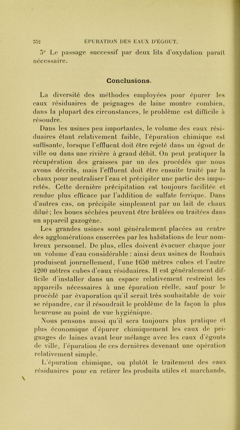 5° Le passage successif par deux lits d’oxydation paraît nécessaire. Conclusions. La diversité des méthodes employées pour épurer les eaux résiduaires de peignages de laine montre combien, dans la plupart des circonstances, le problème est difficile à résoudre. Dans les usines peu importantes, le volume des eaux rési- duaires étant relativement faible, l’épuration chimique est suffisante, lorsque l’effluent doit être rejeté dans un égout de ville ou dans une rivière à grand débit. On peut pratiquer la récupération des graisses par un des procédés que nous avons décrits, mais l’effluent doit être ensuite traité par la chaux pour neutraliser l'eau et précipiter une partie des impu- retés. Cette dernière précipitation est toujours facilitée et rendue plus efficace par l’addition de sulfate ferrique. Dans d’autres cas, on précipite simplement par un lait de chaux dilué; les boues séchées peuvent être brûlées ou traitées dans un appareil gazogène. Les grandes usines sont généralement placées au centre des agglomérations enserrées par les habitations de leur nom- breux personnel. De plus, elles doivent évacuer chaque jour un volume d'eau considérable : ainsi deux usines de Roubaix produisent journellement, l’une 1650 mètres cubes et l’autre 4200 mètres cubes d’eaux résiduaires. Il est généralement dif- ficile d installer dans un espace relativement restreint les appareils nécessaires à une épuration réelle, sauf pour le procédé par évaporation qu’il serait très souhaitable de voir se répandre, car il résoudrait le problème de la façon la plus heureuse au point de vue hygiénique. Nous pensons aussi qu'il sera toujours plus pratique et plus économique d’épurer chimiquement les eaux de pei- gnages de laines avant leur mélange avec les eaux d'égouts de ville, l’épuration de ces dernières devenant une opération relativement simple. L’épuration chimique, ou plutôt le traitement des eaux résiduaires pour en retirer les produits utiles et marchands,