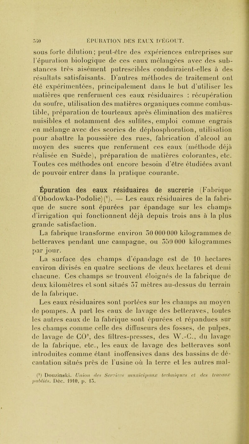 sous forte dilution; peut-être des expériences entreprises sur l’épuration biologique de ces eaux mélangées avec des sub- stances très aisément putrescibles conduiraient-elles à des résultats satisfaisants. D’autres méthodes de traitement ont été expérimentées, principalement dans le but d’utiliser les matières que renferment ces eaux résiduaires : récupération du soufre, utilisation des matières organiques comme combus- tible, préparation de tourteaux après élimination des matières nuisibles et notamment des subites, emploi comme engrais en mélange avec des scories de déphosphoration, utilisation pour abattre la poussière des rues, fabrication d’alcool au moyen des sucres que renferment ces eaux (méthode déjà réalisée en Suède), préparation de matières colorantes, etc. foutes ces méthodes ont encore besoin d’être étudiées avant de pouvoir entrer dans la pratique courante. Épuration des eaux résiduaires de sucrerie (Fabrique d'Obodowka-Podolie) (*). — Les eaux résiduaires de la fabri- que de sucre sont épurées par épandage sur les champs d’irrigation qui fonctionnent déjà depuis trois ans à la plus grande satisfaction. La fabrique transforme environ 50 000 000 kilogrammes de betteraves pendant une campagne, ou 550 000 kilogrammes par jour. La surface des champs d’épandage est de 10 hectares environ divisés en quatre sections de deux hectares et demi chacune. Ces champs se trouvent éloignés de la fabrique de deux kilomètres et sont situés 57 mètres au-dessus du terrain de la fabrique. Les eaux résiduaires sont portées sur les champs au moyen de pompes. A part les eaux de lavage des betteraves, toutes les autres eaux de la fabrique sont épurées et répandues sur les champs comme celle des diffuseurs des fosses, de pulpes, de lavage de CO2, des liltres-presses, des W.-C., du lavage de la fabrique, etc., les eaux de lavage des betteraves sont introduites comme étant inoffensives dans des bassins de dé- cantation situés près de l’usine où la terre et les autres mal- (>) Douxinski. Union des Services municipaux techniques publics. Déc. 1910, p. 13. et des travaux