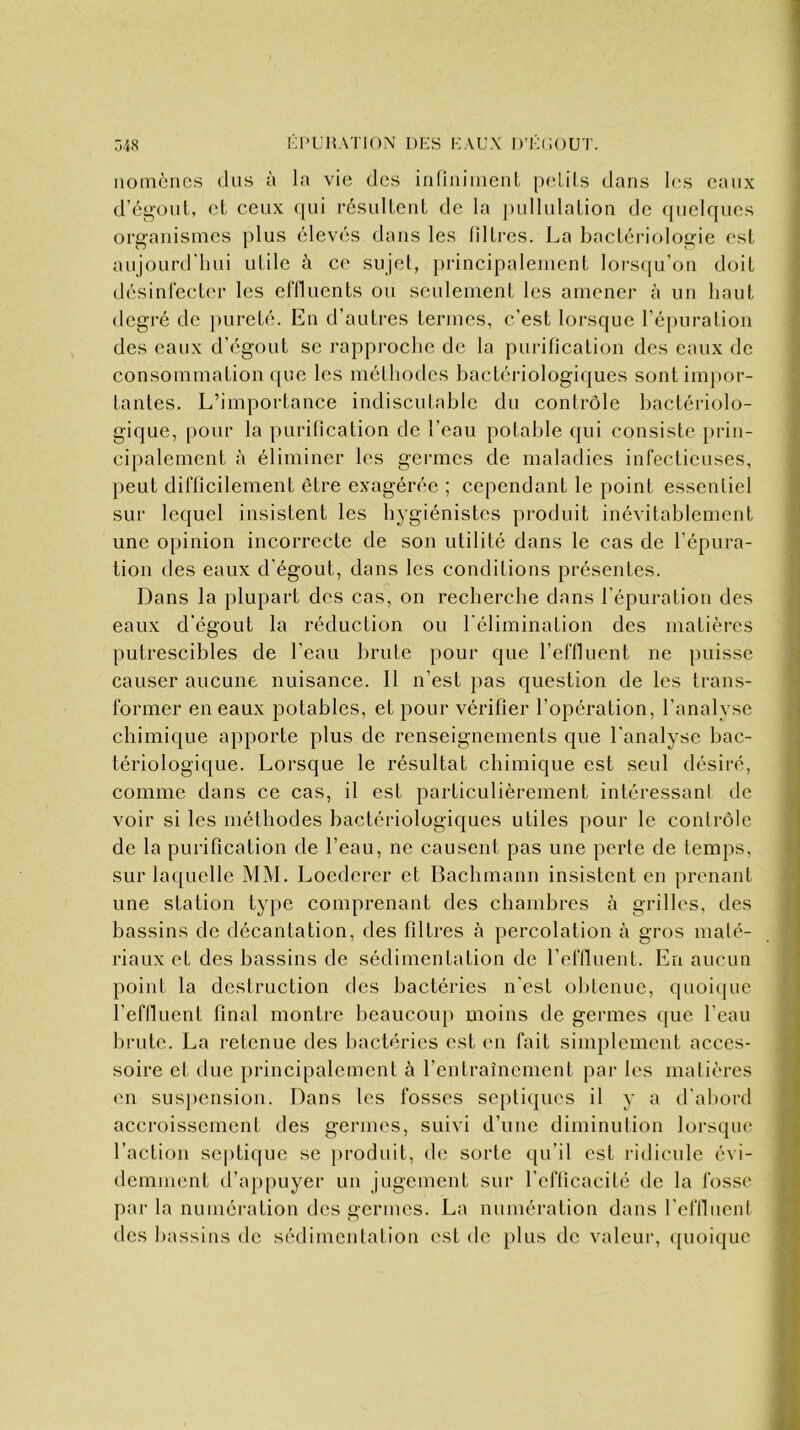 nomènes dus à la vie des infiniment petits dans les eaux d’égout, et ceux qui résultent de la pullulation de quelques organismes plus élevés dans les filtres. La bactériologie est aujourd'hui utile à ce sujet, principalement lorsqu’on doit désinfecter les effluents ou seulement les amener à un haut degré de pureté. En d’autres termes, c’est lorsque l’épuration des eaux d'cgout se rapproche de la purification des eaux de consommation que les méthodes bactériologiques sont impor- tantes. L’importance indiscutable du contrôle bactériolo- gique, pour la purification de l’eau potable qui consiste prin- cipalement à éliminer les germes de maladies infectieuses, peut difficilement être exagérée ; cependant le point essentiel sur lequel insistent les hygiénistes produit inévitablement une opinion incorrecte de son utilité dans le cas de l’épura- tion des eaux d'égout, dans les conditions présentes. Dans la plupart des cas, on recherche dans l'épuration des eaux d’égout la réduction ou lélimination des matières putrescibles de l'eau brute pour que l’effluent ne puisse causer aucune nuisance. Il n’est pas question de les trans- former en eaux potables, et pour vérifier l’opération, l'analyse chimique apporte plus de renseignements que l'analyse bac- tériologique. Lorsque le résultat chimique est seul désiré, comme dans ce cas, il est particulièrement intéressant de voir si les méthodes bactériologiques utiles pour le contrôle de la purification de l’eau, ne causent pas une perte de temps, sur laquelle MM. Loedcrer et Bachmann insistent en prenant une station type comprenant des chambres à grilles, des bassins de décantation, des filtres à percolation à gros maté- riaux eL des bassins de sédimentation de l’effluent. En aucun point la destruction des bactéries n'est obtenue, quoique l’effluent final montre beaucoup moins de germes que l'eau brute. La retenue des bactéries est en fait simplement acces- soire et due principalement à l’entraînement par les matières en suspension. Dans les fosses septiques il y a d'abord accroissement des germes, suivi d'une diminution lorsque l’action septique se produit, de sorte qu’il est ridicule évi- demment d’appuyer un jugement sur l’efficacité de la fosse parla numération des germes. La numération dans l'effluent des bassins de sédimentation est de plus de valeur, quoique