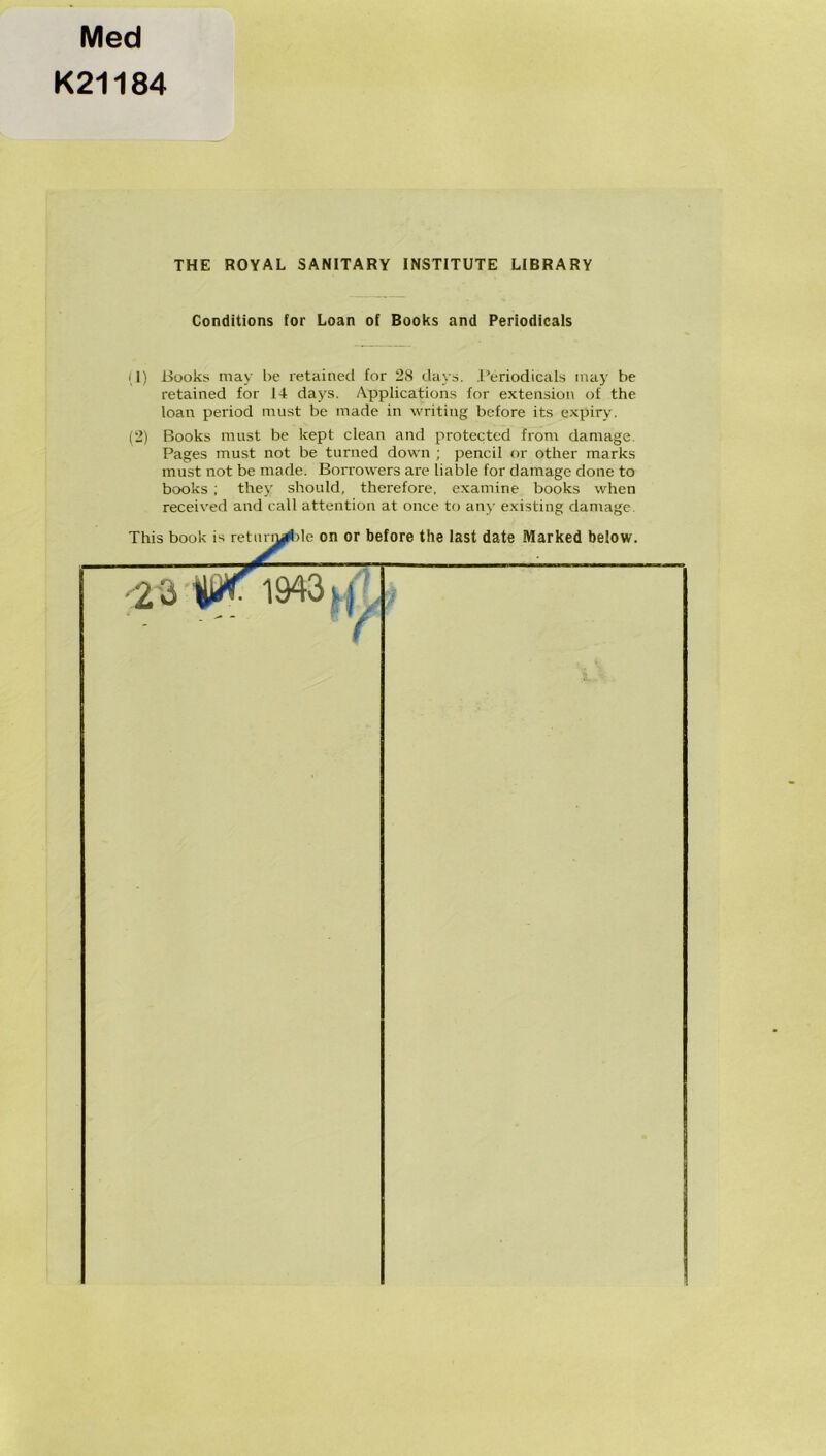 Med K21184 THE ROYAL SANITARY INSTITUTE LIBRARY Conditions for Loan of Books and Periodicals (1) Bookii inay be retained for 28 davs. ,1’eriodicals inay be retained for 14 days. Applications for extension of the loan period inust be inade in writing before its expiry. (2) Books nuist be kept clean and protectcd from damage. Pages must not be turned down ; pencil or other marks must not be made. Borrowers are liable for damage done to books ; they shoidd, therefore, examine books when received and call attention at once to any existing damage.