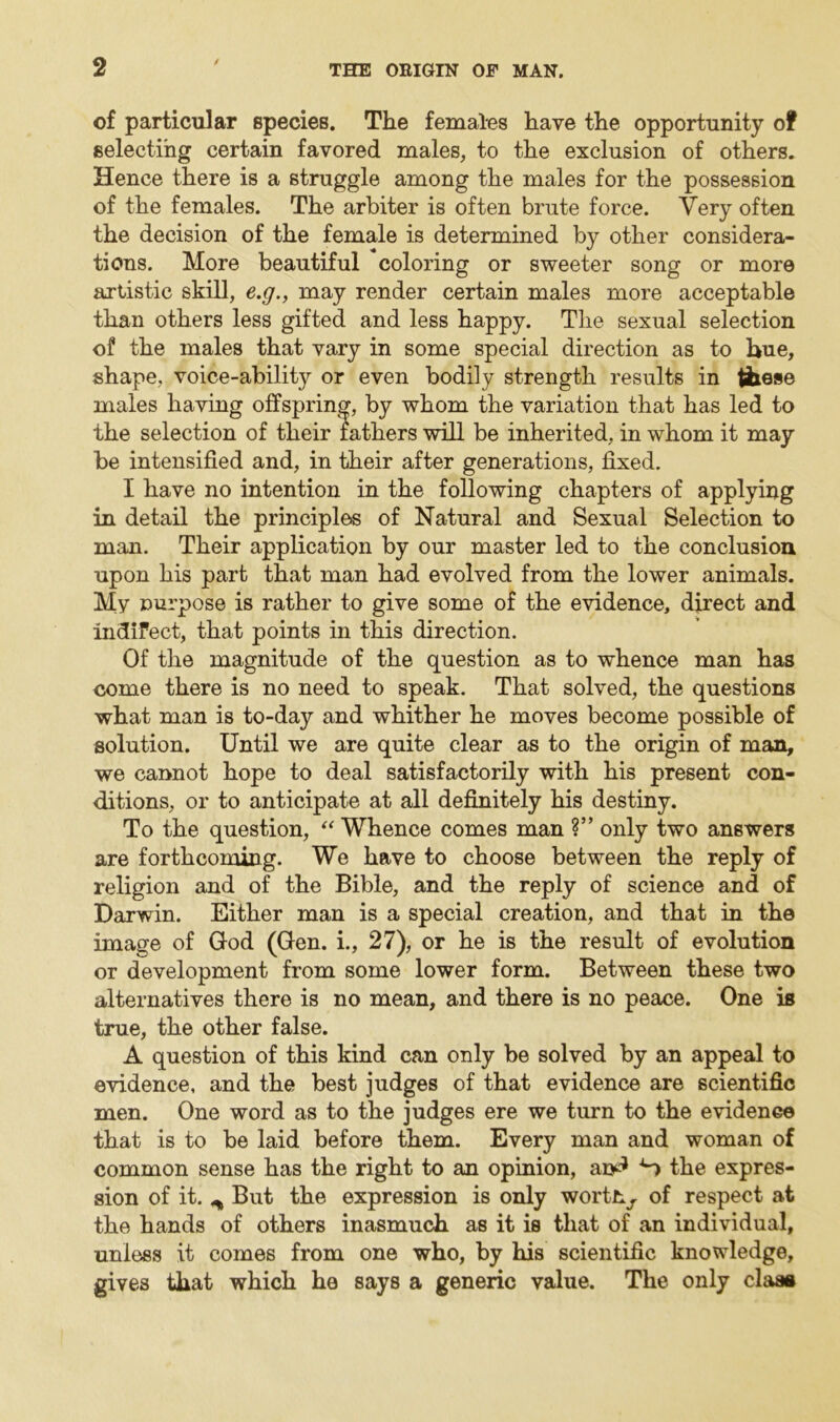 of particular species. The females have the opportunity of selecting certain favored males, to the exclusion of others. Hence there is a struggle among the males for the possession of the females. The arbiter is often brute force. Very often the decision of the female is determined by other considera- tions. More beautiful coloring or sweeter song or more artistic skill, e.g., may render certain males more acceptable than others less gifted and less happy. The sexual selection of the males that vary in some special direction as to hue, shape, voice-ability or even bodily strength results in these males having offspring, by whom the variation that has led to the selection of their lathers will be inherited, in whom it may be intensified and, in their after generations, fixed. I have no intention in the following chapters of applying in detail the principles of Natural and Sexual Selection to man. Their application by our master led to the conclusion upon his part that man had evolved from the lower animals. My purpose is rather to give some of the evidence, direct and indifect, that points in this direction. Of the magnitude of the question as to whence man has come there is no need to speak. That solved, the questions what man is to-day and whither he moves become possible of solution. Until we are quite clear as to the origin of man, we cannot hope to deal satisfactorily with his present con- ditions, or to anticipate at all definitely his destiny. To the question, “ Whence comes man ?” only two answers are forthcoming. We have to choose between the reply of religion and of the Bible, and the reply of science and of Darwin. Either man is a special creation, and that in the image of God (Gen. i., 27), or he is the result of evolution or development from some lower form. Between these two alternatives there is no mean, and there is no peace. One is true, the other false. A question of this kind can only be solved by an appeal to evidence, and the best judges of that evidence are scientific men. One word as to the judges ere we turn to the evidence that is to be laid before them. Every man and woman of common sense has the right to an opinion, ao^ S the expres- sion of it. ^ But the expression is only worthy of respect at the hands of others inasmuch as it is that of an individual, unless it comes from one who, by his scientific knowledge, gives that which he says a generic value. The only claaa