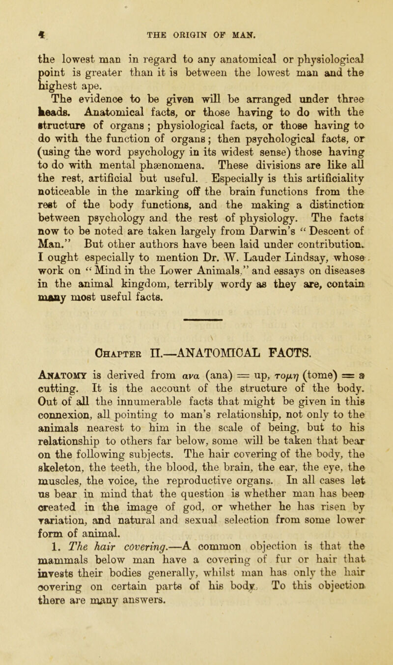 the lowest man in regard to any anatomical or physiological point is greater than it is between the lowest man and the Highest ape. The evidence to be given will be arranged under three keads. Anatomical facts, or those having to do with the structure of organs ; physiological facts, or those having to do with the function of organs; then psychological facts, or (using the word psychology in its widest sense) those having to do with mental phaenomena. These divisions are like all the rest, artificial but useful. Especially is this artificiality noticeable in the marking off the brain functions from the rest of the body functions, and the making a distinction between psychology and the rest of physiology. The facts now to be noted are taken largely from Darwin’s “ Descent of Man.” But other authors have been laid under contribution. I ought especially to mention Dr. W. Lauder Lindsay, whose work on “ Mind in the Lower Animals,” and essays on diseases in the animal kingdom, terribly wordy as they are, contain many most useful facts. Chapter II.—ANATOMICAL FACTS. Anatomy is derived from ava (ana) = up, to/at) (tome) = a cutting. It is the account of the structure of the body. Out of all the innumerable facts that might be given in this connexion, all pointing to man’s relationship, not only to the animals nearest to him in the scale of being, but to his relationship to others far below, some will be taken that bear on the following subjects. The hair covering of the body, the skeleton, the teeth, the blood, the brain, the ear, the eye, the muscles, the voice, the reproductive organs. In all cases let us bear in mind that the question is whether man has been created in the image of god, or whether he has risen by variation, and natural and sexual selection from some lower form of animal. 1. The hair covering.—A common objection is that the mammals below man have a covering of fur or hair that invests their bodies generally, whilst man has only the hair covering on certain parts of his body. To this objection there are many answers.