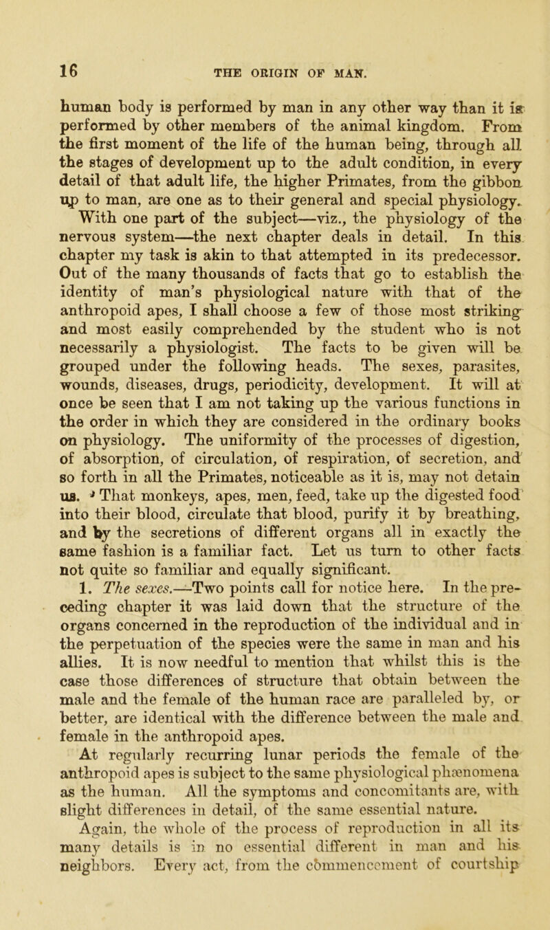 human body is performed by man in any other way than it ia performed by other members of the animal kingdom. From the first moment of the life of the human being, through all the stages of development up to the adult condition, in every detail of that adult life, the higher Primates, from the gibbon tip to man, are one as to their general and special physiology. With one part of the subject—viz., the physiology of the nervous system—the next chapter deals in detail. In this chapter my task is akin to that attempted in its predecessor. Out of the many thousands of facts that go to establish the identity of man’s physiological nature with that of the anthropoid apes, I shall choose a few of those most striking and most easily comprehended by the student who is not necessarily a physiologist. The facts to be given will be grouped under the following heads. The sexes, parasites, wounds, diseases, drugs, periodicity, development. It will at once be seen that I am not taking up the various functions in the order in which they are considered in the ordinary books on physiology. The uniformity of the processes of digestion, of absorption, of circulation, of respiration, of secretion, and so forth in all the Primates, noticeable as it is, may not detain us. * That monkeys, apes, men, feed, take up the digested food into their blood, circulate that blood, purify it by breathing, and by the secretions of different organs all in exactly the same fashion is a familiar fact. Let us turn to other facts not quite so familiar and equally significant. 1. The sexes.—Two points call for notice here. In the pre- ceding chapter it was laid down that the structure of the organs concerned in the reproduction of the individual and in the perpetuation of the species were the same in man and his allies. It is now needful to mention that whilst this is the case those differences of structure that obtain between the male and the female of the human race are paralleled by, or better, are identical with the difference between the male and female in the anthropoid apes. At regularly recurring lunar periods the female of the anthropoid apes is subject to the same physiological phenomena as the human. All the symptoms and concomitants are, with slight differences in detail, of the same essential nature. Again, the whole of the process of reproduction in all its many details is in no essential different in man and his neighbors. Every act, from the cbmmencement of courtship