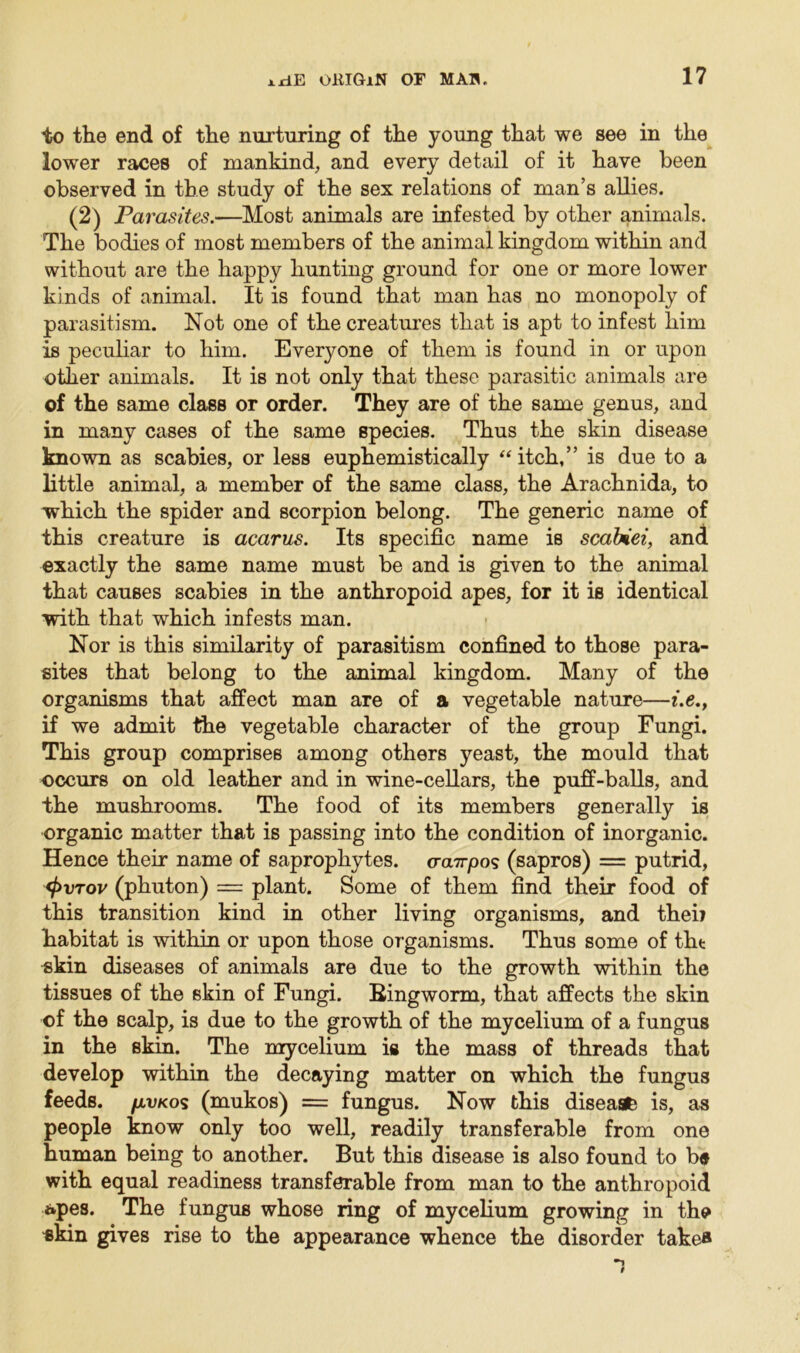 to the end of the nurturing of the young that we see in the lower races of mankind, and every detail of it have been observed in the study of the sex relations of man’s allies. (2) Parasites.—Most animals are infested by other animals. The bodies of most members of the animal kingdom within and without are the happy hunting ground for one or more lower kinds of animal. It is found that man has no monopoly of parasitism. Not one of the creatures that is apt to infest him is peculiar to him. Everyone of them is found in or upon other animals. It is not only that these parasitic animals are of the same class or order. They are of the same genus, and in many cases of the same species. Thus the skin disease known as scabies, or less euphemistically “itch,” is due to a little animal, a member of the same class, the Arachnida, to which the spider and scorpion belong. The generic name of this creature is acarus. Its specific name is scafcei, and exactly the same name must be and is given to the animal that causes scabies in the anthropoid apes, for it is identical with that which infests man. Nor is this similarity of parasitism confined to those para- sites that belong to the animal kingdom. Many of the organisms that affect man are of a vegetable nature—i.e., if we admit the vegetable character of the group Fungi. This group comprises among others yeast, the mould that occurs on old leather and in wine-cellars, the puff-balls, and the mushrooms. The food of its members generally is organic matter that is passing into the condition of inorganic. Hence their name of saprophytes, cra.7rpo? (sapros) = putrid, <t>vTov (phuton) = plant. Some of them find their food of this transition kind in other living organisms, and theij habitat is within or upon those organisms. Thus some of tht skin diseases of animals are due to the growth within the tissues of the skin of Fungi, Bingworm, that affects the skin ©f the scalp, is due to the growth of the mycelium of a fungus in the skin. The mycelium is the mass of threads that develop within the decaying matter on which the fungus feeds, /avkos (mukos) = fungus. Now this disease is, as people know only too well, readily transferable from one human being to another. But this disease is also found to b« with equal readiness transferable from man to the anthropoid apes. The fungus whose ring of mycelium growing in the skin gives rise to the appearance whence the disorder take*