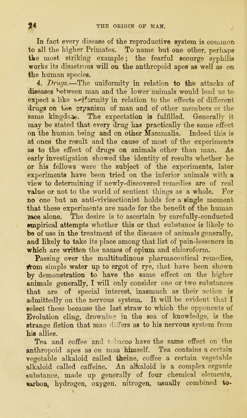 In fact every disease of the reproductive system is common to all the higher Primates. To name but one other, perhaps the most striking example; the fearful scourge syphilis works its disastrous will on the anthropoid apes as well as on the human species. 4. Drugs.—The uniformity in relation to the attacks of diseases ^tween man and the lower animals would lead us to expect a like ^?*ormity in relation to the effects of different drugs on the organism of man and of other members ot the same kingdom The expectation is fulfilled. Generally it may be stated that every drug has practically the same effect on the human being and on other Mammalia. Indeed this is at once the result and the cause of most of the experiments as to the effect of drugs on animals other than man. As early investigation showed the identity of results whether he or his fellows were the subject of the experiments, later experiments have been tried on the inferior animals with a view to determining if newly-discovered remedies are of real value or not to the world of sentient things as a whole. For no one but an anti-vivisectionist holds for a single moment that these experiments are made for the benefit of the human ?ace, alone. The desire is to ascertain by carefully-conducted empirical attempts whether this or that substance is likely to be of use in the treatment of the diseases of animals generally, and likely to take its place among that list of pain-lesseners in which are written the names of opium and chloroform. Passing over the multitudinous pharmaceutical remedies, #om simple water up to ergot of rye, that have been shown by demonstration to have the same effect on the higher animals generally, I will only consider one or two substances that are of special interest, inasmuch as their action is admittedly on the nervous system. It will be evident that I select these because the last straw to which the opponents of Evolution cling, drowning in the sea of knowledge, is the strange fiction that man differs as to his nervous system from his allies. Tea and coffee and tobacco have the same effect on the anthropoid apes as on man himself. Tea contains a certain vegetable alkaloid called theine, coffee a certain vegetable alkaloid called caffeine. An alkaloid is a complex organic substance, made up generally of four chemical elements, tarbon, hydrogen, oxygen, nitrogen, usually combined to-