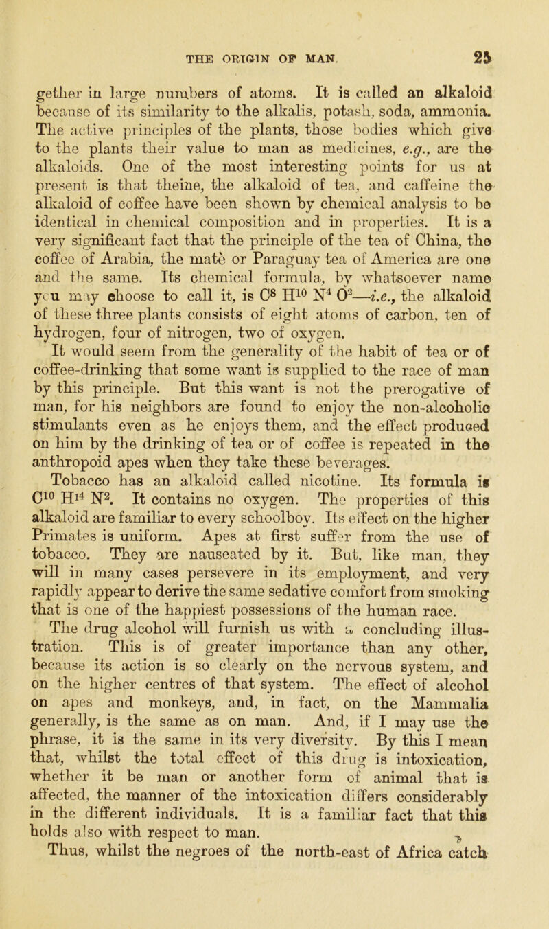 getlier in large numbers of atoms. It is called an alkaloid because of its similarity to the alkalis, potash, soda, ammonia. The active principles of the plants, those bodies which give to the plants their value to man as medicines, e.g., are the alkaloids. One of the most interesting points for us at present is that theine, the alkaloid of tea, and caffeine the alkaloid of coffee have been shown by chemical analysis to be identical in chemical composition and in properties. It is a very significant fact that the principle of the tea of China, the coffee of Arabia, the mate or Paraguay tea of America are one and the same. Its chemical formula, by whatsoever name you may choose to call it, is C8 H10 N4 O2—i.c., the alkaloid of these three plants consists of eight atoms of carbon, ten of hydrogen, four of nitrogen, two of oxygen. It would seem from the generality of the habit of tea or of coffee-drinking that some want is supplied to the race of man by this principle. But this want is not the prerogative of man, for his neighbors are found to enjoy the non-alcoholic stimulants even as he enjoys them, and the effect produced on him by the drinking of tea or of coffee is repeated in the anthropoid apes when they take these beverages. Tobacco has an alkaloid called nicotine. Its formula is C10 Hl4 N2. It contains no oxygen. The properties of this alkaloid are familiar to every schoolboy. Its effect on the higher Primates is uniform. Apes at first suffer from the use of tobacco. They are nauseated by it. But, like man, they will in many cases persevere in its employment, and very rapidly appear to derive the same sedative comfort from smoking that is one of the happiest possessions of the human race. The drug alcohol will furnish us with a concluding illus- tration. This is of greater importance than any other, because its action is so clearly on the nervous system, and on the higher centres of that system. The effect of alcohol on apes and monkeys, and, in fact, on the Mammalia generally, is the same as on man. And, if I may use the phrase, it is the same in its very diversity. By this I mean that, whilst the total effect of this drug is intoxication, whether it be man or another form of animal that is affected, the manner of the intoxication differs considerably in the different individuals. It is a familiar fact that this holds also with respect to man. ^ Thus, whilst the negroes of the north-east of Africa catch